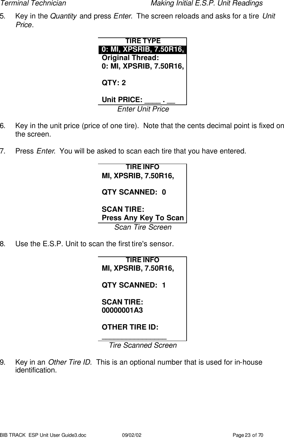 Terminal Technician    Making Initial E.S.P. Unit Readings BIB TRACK  ESP Unit User Guide3.doc 09/02/02 Page 23 of 70 5. Key in the Quantity and press Enter.  The screen reloads and asks for a tire Unit Price.  TIRE TYPE 0: MI, XPSRIB, 7.50R16, Original Thread: 0: MI, XPSRIB, 7.50R16,  QTY: 2  Unit PRICE: ____ . __ Enter Unit Price  6. Key in the unit price (price of one tire).  Note that the cents decimal point is fixed on the screen.  7. Press Enter.  You will be asked to scan each tire that you have entered.  TIRE INFO MI, XPSRIB, 7.50R16,  QTY SCANNED:  0  SCAN TIRE: Press Any Key To Scan Scan Tire Screen  8. Use the E.S.P. Unit to scan the first tire&apos;s sensor.  TIRE INFO MI, XPSRIB, 7.50R16,  QTY SCANNED:  1  SCAN TIRE: 00000001A3  OTHER TIRE ID: ________________ Tire Scanned Screen  9. Key in an Other Tire ID.  This is an optional number that is used for in-house identification. 