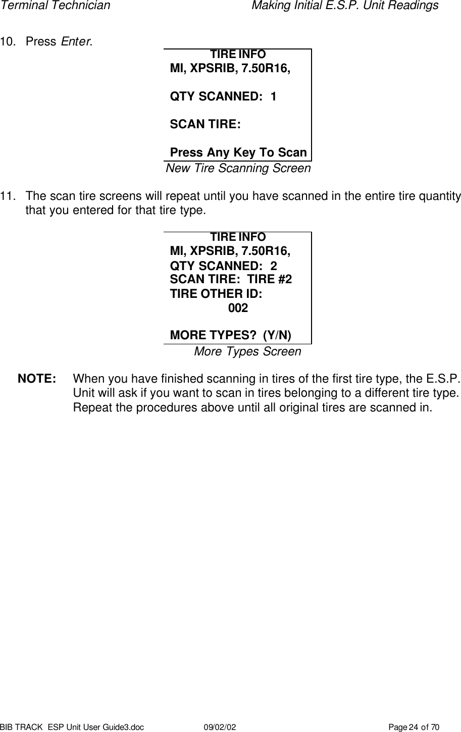 Terminal Technician    Making Initial E.S.P. Unit Readings BIB TRACK  ESP Unit User Guide3.doc 09/02/02 Page 24 of 70  10. Press Enter.   TIRE INFO MI, XPSRIB, 7.50R16,  QTY SCANNED:  1  SCAN TIRE:  Press Any Key To Scan New Tire Scanning Screen  11. The scan tire screens will repeat until you have scanned in the entire tire quantity that you entered for that tire type.  TIRE INFO MI, XPSRIB, 7.50R16, QTY SCANNED:  2 SCAN TIRE:  TIRE #2 TIRE OTHER ID:  002  MORE TYPES?  (Y/N) More Types Screen  NOTE: When you have finished scanning in tires of the first tire type, the E.S.P. Unit will ask if you want to scan in tires belonging to a different tire type. Repeat the procedures above until all original tires are scanned in. 