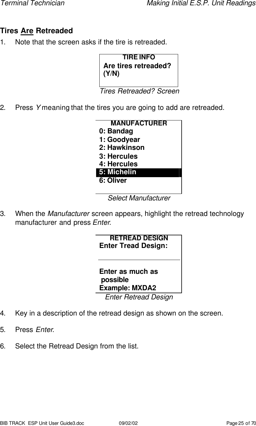 Terminal Technician    Making Initial E.S.P. Unit Readings BIB TRACK  ESP Unit User Guide3.doc 09/02/02 Page 25 of 70  Tires Are Retreaded 1. Note that the screen asks if the tire is retreaded.  TIRE INFO Are tires retreaded? (Y/N)  Tires Retreaded? Screen  2. Press Y meaning that the tires you are going to add are retreaded.  MANUFACTURER 0: Bandag 1: Goodyear 2: Hawkinson 3: Hercules 4: Hercules 5: Michelin 6: Oliver  Select Manufacturer  3. When the Manufacturer screen appears, highlight the retread technology manufacturer and press Enter.  RETREAD DESIGN Enter Tread Design:   Enter as much as  possible Example: MXDA2  Enter Retread Design  4. Key in a description of the retread design as shown on the screen.    5. Press Enter.  6. Select the Retread Design from the list. 