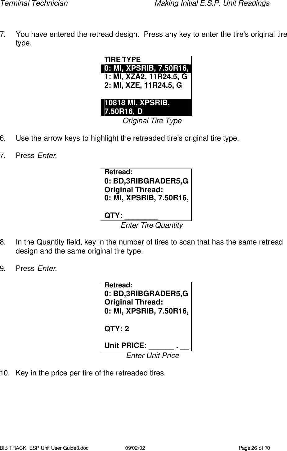 Terminal Technician    Making Initial E.S.P. Unit Readings BIB TRACK  ESP Unit User Guide3.doc 09/02/02 Page 26 of 70   7. You have entered the retread design.  Press any key to enter the tire&apos;s original tire type.  TIRE TYPE 0: MI, XPSRIB, 7.50R16, 1: MI, XZA2, 11R24.5, G 2: MI, XZE, 11R24.5, G  10818 MI, XPSRIB, 7.50R16, D Original Tire Type  6. Use the arrow keys to highlight the retreaded tire&apos;s original tire type.  7. Press Enter.  Retread: 0: BD,3RIBGRADER5,G Original Thread: 0: MI, XPSRIB, 7.50R16,  QTY: ________ Enter Tire Quantity  8. In the Quantity field, key in the number of tires to scan that has the same retread design and the same original tire type.  9. Press Enter.  Retread: 0: BD,3RIBGRADER5,G Original Thread: 0: MI, XPSRIB, 7.50R16,  QTY: 2  Unit PRICE: ______ . __ Enter Unit Price  10. Key in the price per tire of the retreaded tires.  