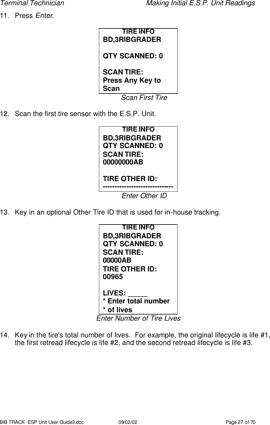Terminal Technician    Making Initial E.S.P. Unit Readings BIB TRACK  ESP Unit User Guide3.doc 09/02/02 Page 27 of 70 11. Press Enter.  TIRE INFO BD,3RIBGRADER  QTY SCANNED: 0  SCAN TIRE: Press Any Key to Scan Scan First Tire  12. Scan the first tire sensor with the E.S.P. Unit.  TIRE INFO BD,3RIBGRADER QTY SCANNED: 0 SCAN TIRE: 00000000AB  TIRE OTHER ID: ------------------------------ Enter Other ID  13. Key in an optional Other Tire ID that is used for in-house tracking.  TIRE INFO BD,3RIBGRADER QTY SCANNED: 0 SCAN TIRE: 00000AB  TIRE OTHER ID: 00965  LIVES: _____ * Enter total number * of lives Enter Number of Tire Lives  14. Key in the tire&apos;s total number of lives.  For example, the original lifecycle is life #1, the first retread lifecycle is life #2, and the second retread lifecycle is life #3.  