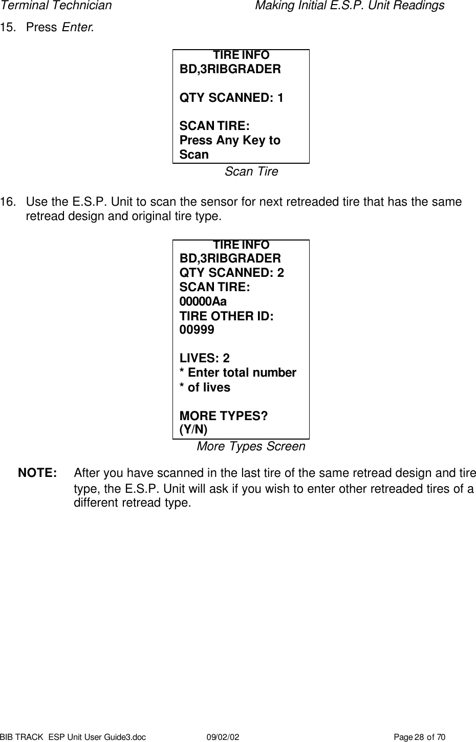 Terminal Technician    Making Initial E.S.P. Unit Readings BIB TRACK  ESP Unit User Guide3.doc 09/02/02 Page 28 of 70 15. Press Enter.  TIRE INFO BD,3RIBGRADER  QTY SCANNED: 1  SCAN TIRE: Press Any Key to Scan Scan Tire  16. Use the E.S.P. Unit to scan the sensor for next retreaded tire that has the same retread design and original tire type.  TIRE INFO BD,3RIBGRADER QTY SCANNED: 2 SCAN TIRE: 00000Aa  TIRE OTHER ID: 00999  LIVES: 2 * Enter total number * of lives  MORE TYPES?   (Y/N) More Types Screen  NOTE: After you have scanned in the last tire of the same retread design and tire type, the E.S.P. Unit will ask if you wish to enter other retreaded tires of a different retread type.    