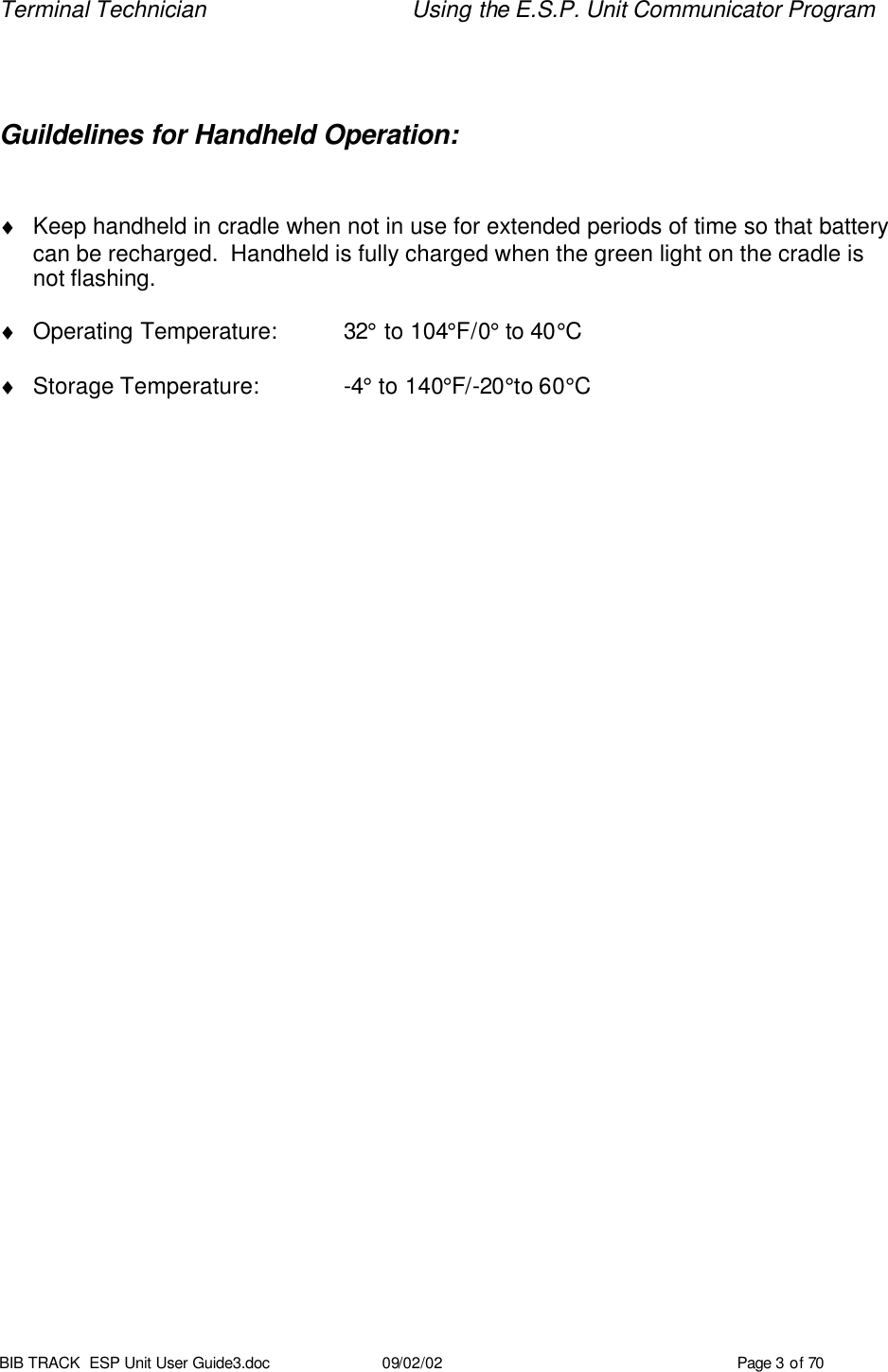Terminal Technician Using the E.S.P. Unit Communicator Program BIB TRACK  ESP Unit User Guide3.doc 09/02/02 Page 3 of 70  Guildelines for Handheld Operation:  ♦ Keep handheld in cradle when not in use for extended periods of time so that battery can be recharged.  Handheld is fully charged when the green light on the cradle is not flashing.  ♦ Operating Temperature: 32° to 104°F/0° to 40°C  ♦ Storage Temperature:    -4° to 140°F/-20°to 60°C 