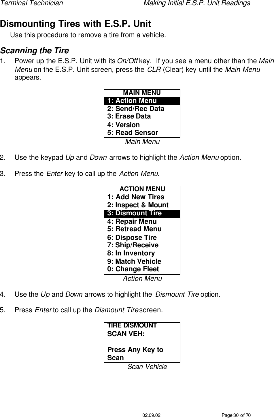 Terminal Technician    Making Initial E.S.P. Unit Readings                                         02.09.02 Page 30 of 70 Dismounting Tires with E.S.P. Unit Use this procedure to remove a tire from a vehicle.   Scanning the Tire 1. Power up the E.S.P. Unit with its On/Off key.  If you see a menu other than the Main Menu on the E.S.P. Unit screen, press the CLR (Clear) key until the Main Menu appears.  MAIN MENU 1: Action Menu 2: Send/Rec Data 3: Erase Data 4: Version 5: Read Sensor Main Menu  2. Use the keypad Up and Down arrows to highlight the Action Menu option.  3. Press the Enter key to call up the Action Menu.  ACTION MENU 1: Add New Tires 2: Inspect &amp; Mount 3: Dismount Tire 4: Repair Menu 5: Retread Menu 6: Dispose Tire 7: Ship/Receive 8: In Inventory 9: Match Vehicle 0: Change Fleet Action Menu  4. Use the Up and Down arrows to highlight the Dismount Tire option.  5. Press Enter to call up the Dismount Tire screen.  TIRE DISMOUNT  SCAN VEH:   Press Any Key to Scan Scan Vehicle  
