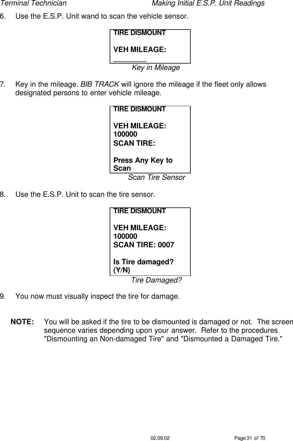 Terminal Technician    Making Initial E.S.P. Unit Readings                                         02.09.02 Page 31 of 70 6. Use the E.S.P. Unit wand to scan the vehicle sensor.  TIRE DISMOUNT   VEH MILEAGE: ________ Key in Mileage  7. Key in the mileage. BIB TRACK will ignore the mileage if the fleet only allows designated persons to enter vehicle mileage.  TIRE DISMOUNT   VEH MILEAGE: 100000 SCAN TIRE:   Press Any Key to Scan Scan Tire Sensor  8. Use the E.S.P. Unit to scan the tire sensor.  TIRE DISMOUNT   VEH MILEAGE: 100000 SCAN TIRE: 0007  Is Tire damaged?  (Y/N) Tire Damaged?  9. You now must visually inspect the tire for damage.   NOTE: You will be asked if the tire to be dismounted is damaged or not.  The screen sequence varies depending upon your answer.  Refer to the procedures &quot;Dismounting an Non-damaged Tire&quot; and &quot;Dismounted a Damaged Tire.&quot; 