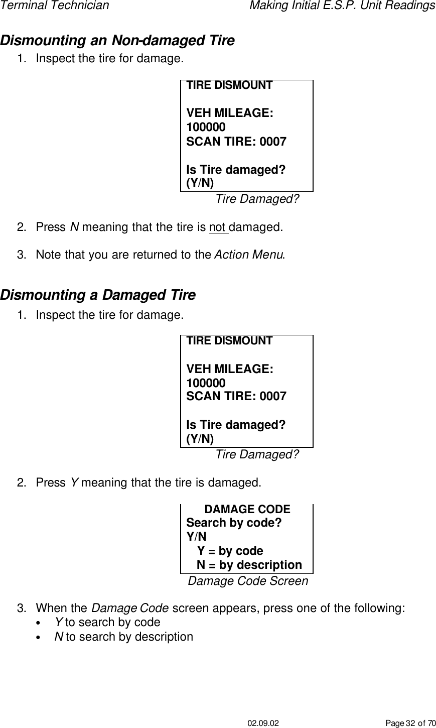 Terminal Technician    Making Initial E.S.P. Unit Readings                                         02.09.02 Page 32 of 70 Dismounting an Non-damaged Tire 1. Inspect the tire for damage.  TIRE DISMOUNT   VEH MILEAGE: 100000 SCAN TIRE: 0007  Is Tire damaged?  (Y/N) Tire Damaged?  2. Press N meaning that the tire is not damaged.  3. Note that you are returned to the Action Menu.  Dismounting a Damaged Tire 1. Inspect the tire for damage.  TIRE DISMOUNT   VEH MILEAGE: 100000 SCAN TIRE: 0007  Is Tire damaged?  (Y/N) Tire Damaged?  2. Press Y meaning that the tire is damaged.  DAMAGE CODE Search by code?  Y/N    Y = by code    N = by description Damage Code Screen  3. When the Damage Code screen appears, press one of the following: • Y to search by code • N to search by description 