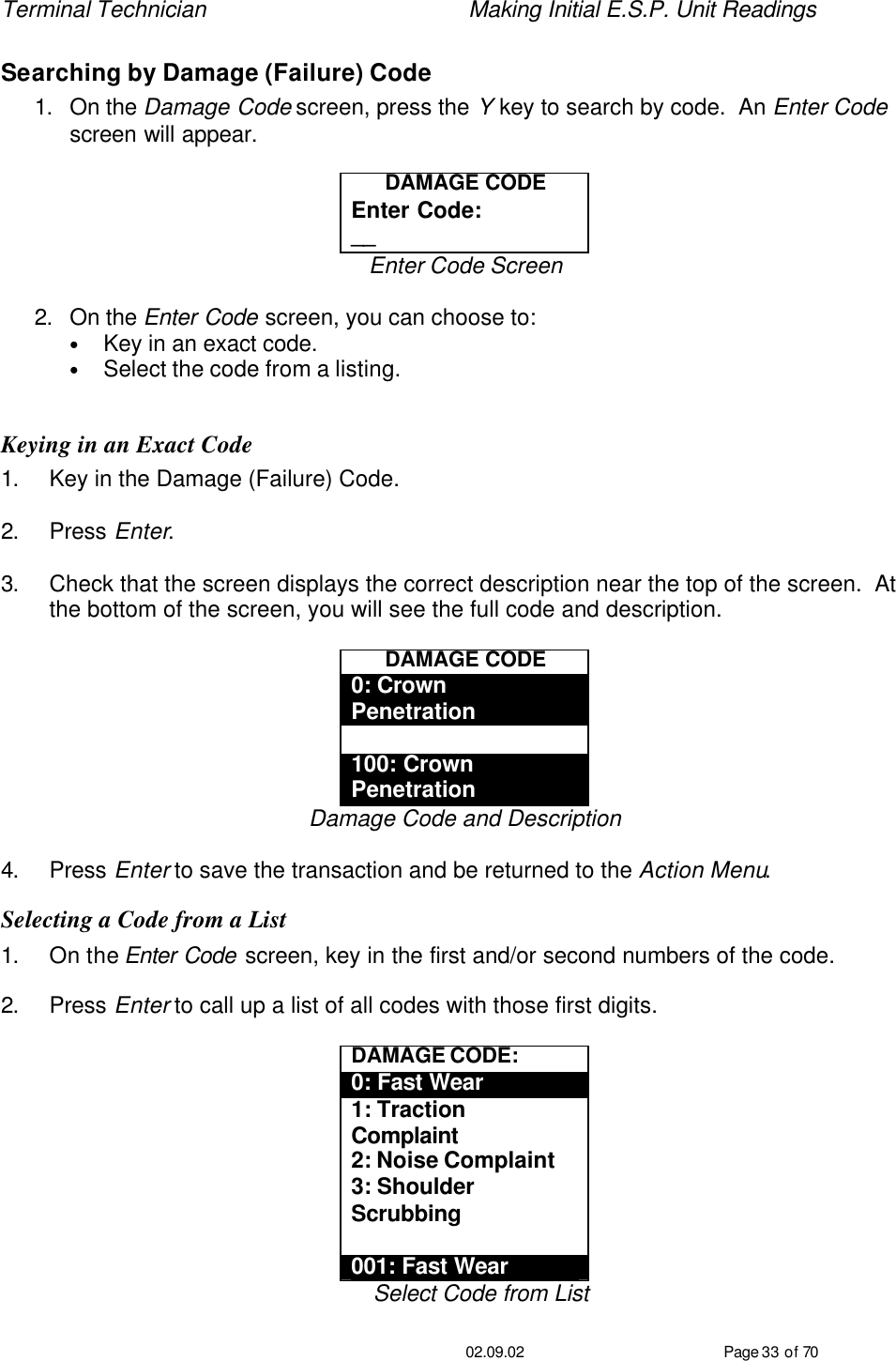 Terminal Technician    Making Initial E.S.P. Unit Readings                                         02.09.02 Page 33 of 70 Searching by Damage (Failure) Code 1. On the Damage Code screen, press the Y key to search by code.  An Enter Code screen will appear.  DAMAGE CODE Enter Code: __ Enter Code Screen  2. On the Enter Code screen, you can choose to: • Key in an exact code. • Select the code from a listing.  Keying in an Exact Code 1. Key in the Damage (Failure) Code.  2. Press Enter.  3. Check that the screen displays the correct description near the top of the screen.  At the bottom of the screen, you will see the full code and description.  DAMAGE CODE 0: Crown Penetration  100: Crown Penetration Damage Code and Description  4. Press Enter to save the transaction and be returned to the Action Menu. Selecting a Code from a List 1. On the Enter Code screen, key in the first and/or second numbers of the code.  2. Press Enter to call up a list of all codes with those first digits.  DAMAGE CODE: 0: Fast Wear 1: Traction Complaint 2: Noise Complaint 3: Shoulder Scrubbing  001: Fast Wear Select Code from List 