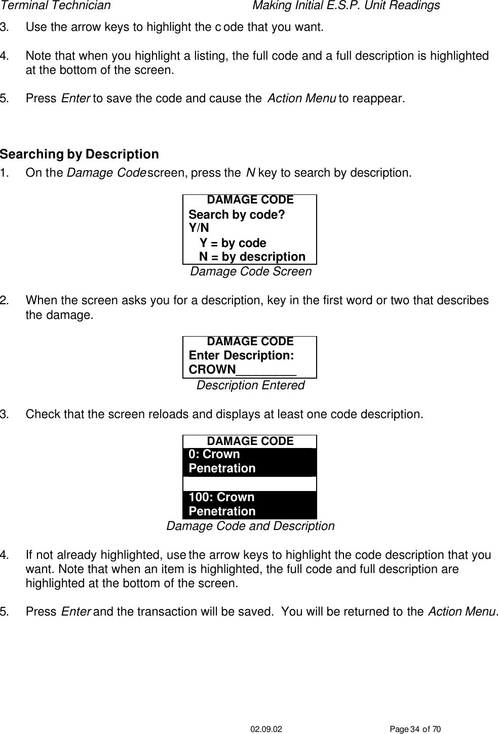 Terminal Technician    Making Initial E.S.P. Unit Readings                                         02.09.02 Page 34 of 70 3. Use the arrow keys to highlight the c ode that you want.  4. Note that when you highlight a listing, the full code and a full description is highlighted at the bottom of the screen.  5. Press Enter to save the code and cause the Action Menu to reappear.  Searching by Description 1. On the Damage Code screen, press the N key to search by description.  DAMAGE CODE Search by code?  Y/N    Y = by code    N = by description Damage Code Screen  2. When the screen asks you for a description, key in the first word or two that describes the damage.  DAMAGE CODE Enter Description: CROWN_________ Description Entered  3. Check that the screen reloads and displays at least one code description.  DAMAGE CODE 0: Crown Penetration  100: Crown Penetration Damage Code and Description  4. If not already highlighted, use the arrow keys to highlight the code description that you want. Note that when an item is highlighted, the full code and full description are highlighted at the bottom of the screen.  5. Press Enter and the transaction will be saved.  You will be returned to the Action Menu.   
