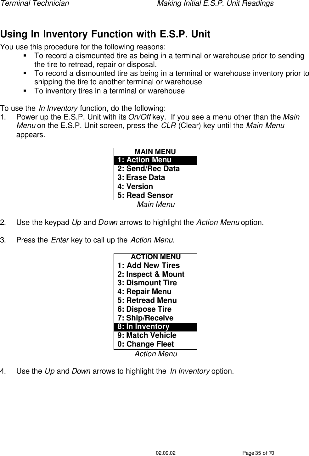 Terminal Technician    Making Initial E.S.P. Unit Readings                                         02.09.02 Page 35 of 70  Using In Inventory Function with E.S.P. Unit You use this procedure for the following reasons: § To record a dismounted tire as being in a terminal or warehouse prior to sending the tire to retread, repair or disposal. § To record a dismounted tire as being in a terminal or warehouse inventory prior to shipping the tire to another terminal or warehouse § To inventory tires in a terminal or warehouse  To use the In Inventory function, do the following: 1. Power up the E.S.P. Unit with its On/Off key.  If you see a menu other than the Main Menu on the E.S.P. Unit screen, press the CLR (Clear) key until the Main Menu appears.  MAIN MENU 1: Action Menu 2: Send/Rec Data 3: Erase Data 4: Version 5: Read Sensor Main Menu  2. Use the keypad Up and Down arrows to highlight the Action Menu option.  3. Press the Enter key to call up the Action Menu.  ACTION MENU 1: Add New Tires 2: Inspect &amp; Mount 3: Dismount Tire 4: Repair Menu 5: Retread Menu 6: Dispose Tire 7: Ship/Receive 8: In Inventory 9: Match Vehicle 0: Change Fleet Action Menu  4. Use the Up and Down arrows to highlight the In Inventory option.  