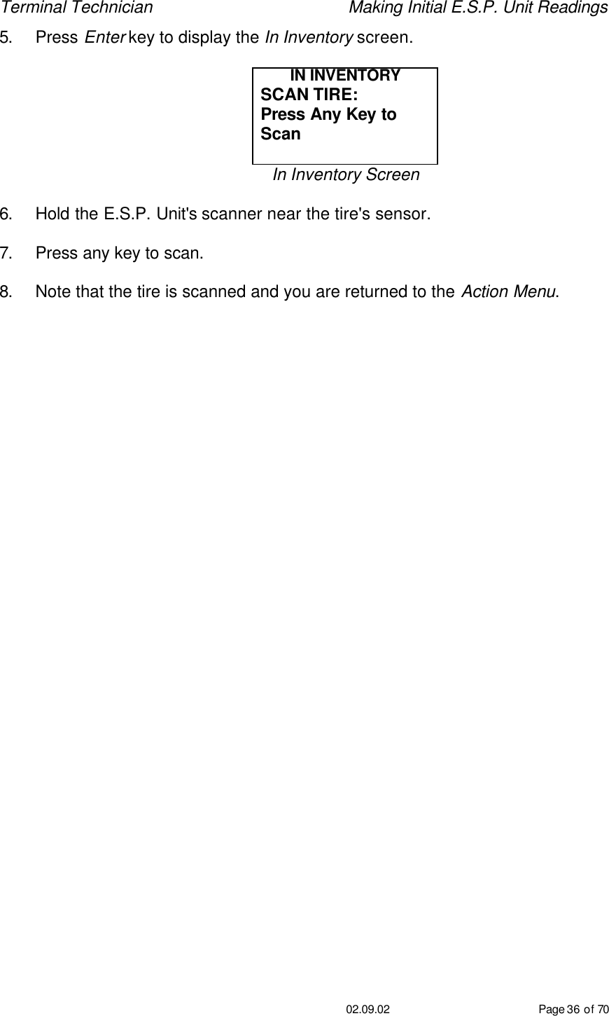 Terminal Technician    Making Initial E.S.P. Unit Readings                                         02.09.02 Page 36 of 70 5. Press Enter key to display the In Inventory screen.  IN INVENTORY SCAN TIRE: Press Any Key to Scan  In Inventory Screen  6. Hold the E.S.P. Unit&apos;s scanner near the tire&apos;s sensor.  7. Press any key to scan.  8. Note that the tire is scanned and you are returned to the Action Menu.    