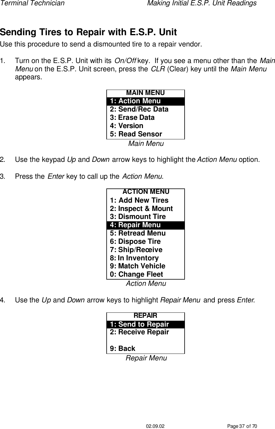 Terminal Technician    Making Initial E.S.P. Unit Readings                                         02.09.02 Page 37 of 70  Sending Tires to Repair with E.S.P. Unit Use this procedure to send a dismounted tire to a repair vendor.    1. Turn on the E.S.P. Unit with its On/Off key.  If you see a menu other than the Main Menu on the E.S.P. Unit screen, press the CLR (Clear) key until the Main Menu appears.  MAIN MENU 1: Action Menu 2: Send/Rec Data 3: Erase Data 4: Version 5: Read Sensor Main Menu  2. Use the keypad Up and Down arrow keys to highlight the Action Menu option.  3. Press the Enter key to call up the Action Menu.  ACTION MENU 1: Add New Tires 2: Inspect &amp; Mount 3: Dismount Tire 4: Repair Menu 5: Retread Menu 6: Dispose Tire 7: Ship/Receive 8: In Inventory 9: Match Vehicle 0: Change Fleet Action Menu  4. Use the Up and Down arrow keys to highlight Repair Menu and press Enter.  REPAIR 1: Send to Repair 2: Receive Repair  9: Back Repair Menu  