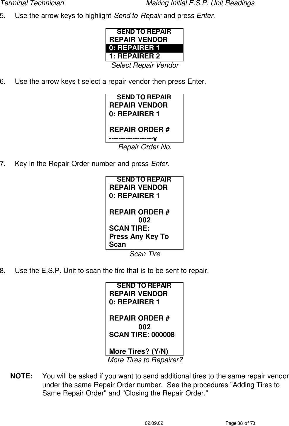 Terminal Technician    Making Initial E.S.P. Unit Readings                                         02.09.02 Page 38 of 70 5. Use the arrow keys to highlight Send to Repair and press Enter.  SEND TO REPAIR REPAIR VENDOR 0: REPAIRER 1 1: REPAIRER 2 Select Repair Vendor  6. Use the arrow keys t select a repair vendor then press Enter.  SEND TO REPAIR REPAIR VENDOR 0: REPAIRER 1  REPAIR ORDER # -------------------v Repair Order No.  7. Key in the Repair Order number and press Enter.  SEND TO REPAIR REPAIR VENDOR 0: REPAIRER 1  REPAIR ORDER # 002 SCAN TIRE:  Press Any Key To Scan Scan Tire  8. Use the E.S.P. Unit to scan the tire that is to be sent to repair.  SEND TO REPAIR REPAIR VENDOR 0: REPAIRER 1  REPAIR ORDER # 002 SCAN TIRE: 000008  More Tires? (Y/N) More Tires to Repairer?  NOTE: You will be asked if you want to send additional tires to the same repair vendor under the same Repair Order number.  See the procedures &quot;Adding Tires to Same Repair Order&quot; and &quot;Closing the Repair Order.&quot; 