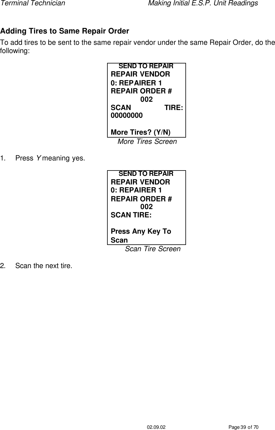 Terminal Technician    Making Initial E.S.P. Unit Readings                                         02.09.02 Page 39 of 70  Adding Tires to Same Repair Order To add tires to be sent to the same repair vendor under the same Repair Order, do the following:  SEND TO REPAIR REPAIR VENDOR 0: REPAIRER 1 REPAIR ORDER # 002 SCAN TIRE: 00000000  More Tires? (Y/N) More Tires Screen  1. Press Y meaning yes.  SEND TO REPAIR REPAIR VENDOR 0: REPAIRER 1 REPAIR ORDER # 002 SCAN TIRE:   Press Any Key To Scan Scan Tire Screen  2. Scan the next tire. 