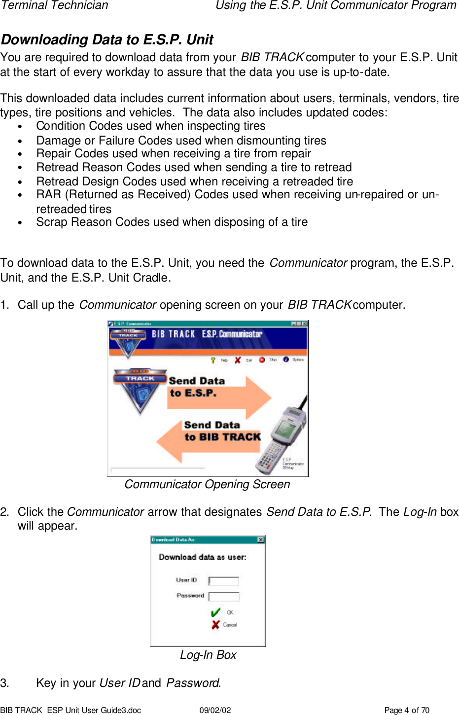 Terminal Technician Using the E.S.P. Unit Communicator Program BIB TRACK  ESP Unit User Guide3.doc 09/02/02 Page 4 of 70 Downloading Data to E.S.P. Unit  You are required to download data from your BIB TRACK computer to your E.S.P. Unit at the start of every workday to assure that the data you use is up-to-date.  This downloaded data includes current information about users, terminals, vendors, tire types, tire positions and vehicles.  The data also includes updated codes: • Condition Codes used when inspecting tires • Damage or Failure Codes used when dismounting tires • Repair Codes used when receiving a tire from repair • Retread Reason Codes used when sending a tire to retread • Retread Design Codes used when receiving a retreaded tire • RAR (Returned as Received) Codes used when receiving un-repaired or un-retreaded tires • Scrap Reason Codes used when disposing of a tire   To download data to the E.S.P. Unit, you need the Communicator program, the E.S.P. Unit, and the E.S.P. Unit Cradle.  1. Call up the Communicator opening screen on your BIB TRACK computer.            Communicator Opening Screen  2. Click the Communicator arrow that designates Send Data to E.S.P.  The Log-In box will appear.      Log-In Box  3. Key in your User ID and Password. 