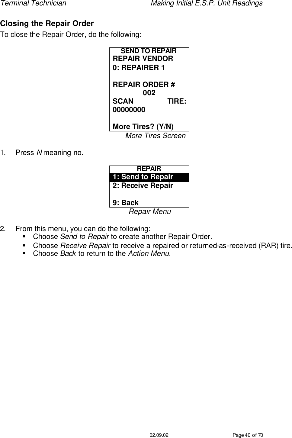 Terminal Technician    Making Initial E.S.P. Unit Readings                                         02.09.02 Page 40 of 70 Closing the Repair Order To close the Repair Order, do the following:  SEND TO REPAIR REPAIR VENDOR 0: REPAIRER 1  REPAIR ORDER # 002 SCAN TIRE: 00000000  More Tires? (Y/N) More Tires Screen  1. Press N meaning no.  REPAIR 1: Send to Repair 2: Receive Repair  9: Back Repair Menu  2. From this menu, you can do the following: § Choose Send to Repair to create another Repair Order. § Choose Receive Repair to receive a repaired or returned-as-received (RAR) tire. § Choose Back to return to the Action Menu.   