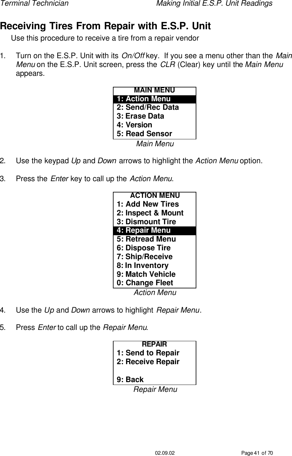Terminal Technician    Making Initial E.S.P. Unit Readings                                         02.09.02 Page 41 of 70 Receiving Tires From Repair with E.S.P. Unit Use this procedure to receive a tire from a repair vendor  1. Turn on the E.S.P. Unit with its On/Off key.  If you see a menu other than the Main Menu on the E.S.P. Unit screen, press the CLR (Clear) key until the Main Menu appears.  MAIN MENU 1: Action Menu 2: Send/Rec Data 3: Erase Data 4: Version 5: Read Sensor Main Menu  2. Use the keypad Up and Down arrows to highlight the Action Menu option.  3. Press the Enter key to call up the Action Menu.  ACTION MENU 1: Add New Tires 2: Inspect &amp; Mount 3: Dismount Tire 4: Repair Menu 5: Retread Menu 6: Dispose Tire 7: Ship/Receive 8: In Inventory 9: Match Vehicle 0: Change Fleet Action Menu  4. Use the Up and Down arrows to highlight Repair Menu.  5. Press Enter to call up the Repair Menu.  REPAIR 1: Send to Repair 2: Receive Repair  9: Back Repair Menu  