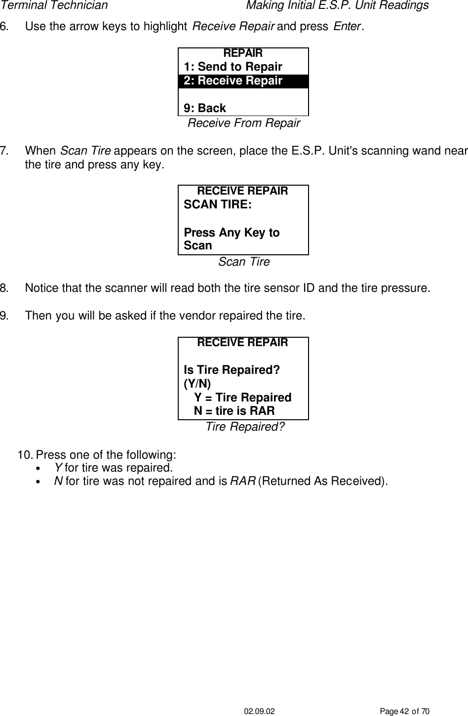 Terminal Technician    Making Initial E.S.P. Unit Readings                                         02.09.02 Page 42 of 70 6. Use the arrow keys to highlight Receive Repair and press Enter.  REPAIR 1: Send to Repair 2: Receive Repair  9: Back Receive From Repair  7. When Scan Tire appears on the screen, place the E.S.P. Unit&apos;s scanning wand near the tire and press any key.  RECEIVE REPAIR SCAN TIRE:   Press Any Key to Scan Scan Tire  8. Notice that the scanner will read both the tire sensor ID and the tire pressure.  9. Then you will be asked if the vendor repaired the tire.  RECEIVE REPAIR  Is Tire Repaired?  (Y/N)    Y = Tire Repaired    N = tire is RAR Tire Repaired?  10. Press one of the following: • Y for tire was repaired. • N for tire was not repaired and is RAR (Returned As Received). 