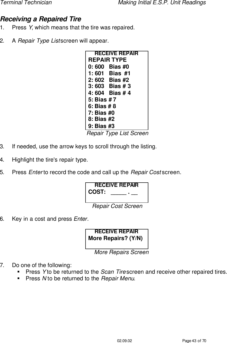 Terminal Technician    Making Initial E.S.P. Unit Readings                                         02.09.02 Page 43 of 70 Receiving a Repaired Tire 1. Press Y, which means that the tire was repaired.  2. A Repair Type List screen will appear.  RECEIVE REPAIR REPAIR TYPE 0: 600   Bias #0 1: 601   Bias  #1 2: 602   Bias #2 3: 603   Bias # 3 4: 604   Bias # 4 5: Bias # 7 6: Bias # 8 7: Bias #0 8: Bias #2 9: Bias #3 Repair Type List Screen  3. If needed, use the arrow keys to scroll through the listing.    4. Highlight the tire&apos;s repair type.   5. Press Enter to record the code and call up the Repair Cost screen.  RECEIVE REPAIR COST:   _____ . __  Repair Cost Screen  6. Key in a cost and press Enter.  RECEIVE REPAIR More Repairs? (Y/N)  More Repairs Screen  7. Do one of the following: § Press Y to be returned to the Scan Tire screen and receive other repaired tires. § Press N to be returned to the Repair Menu.  