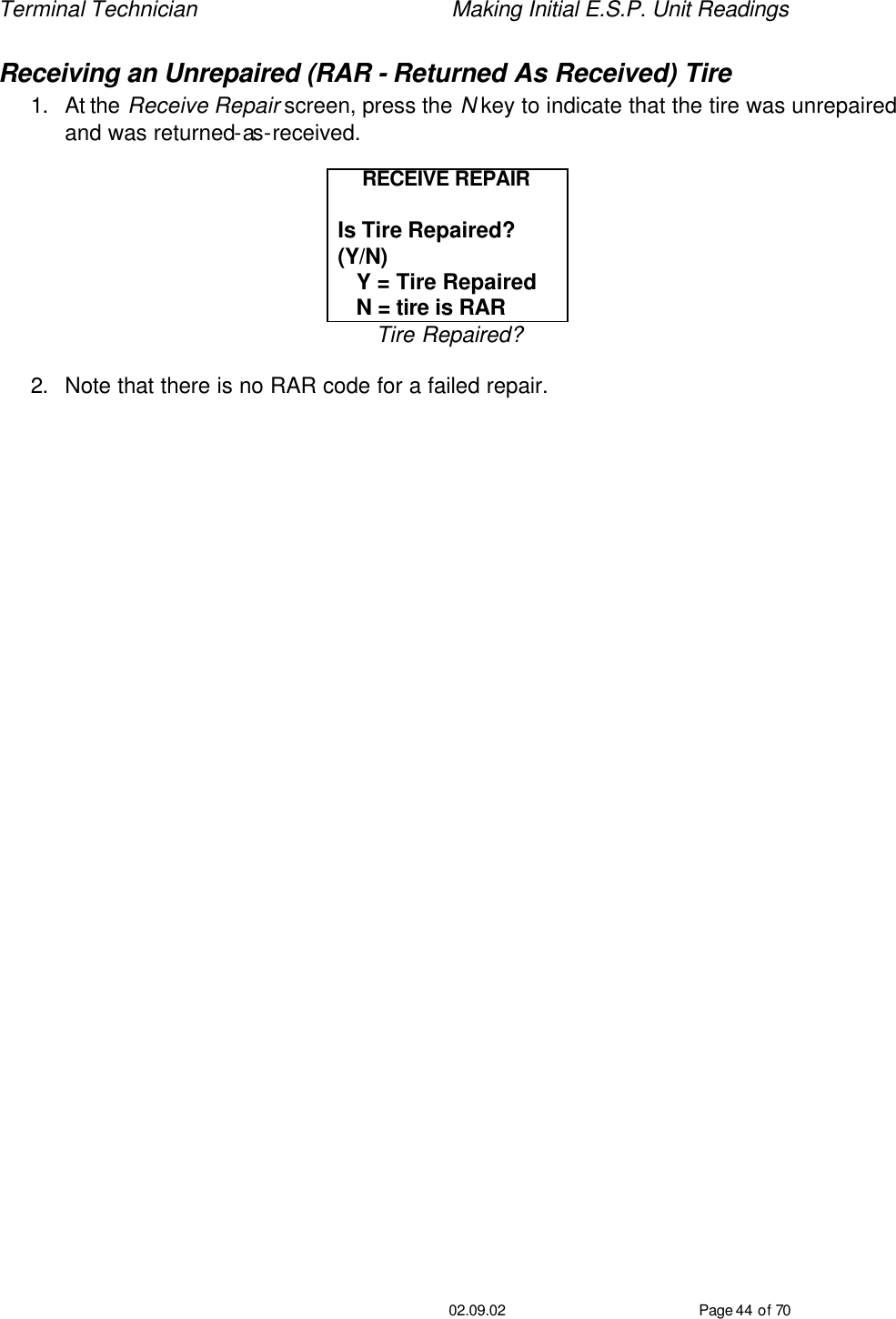 Terminal Technician    Making Initial E.S.P. Unit Readings                                         02.09.02 Page 44 of 70 Receiving an Unrepaired (RAR - Returned As Received) Tire  1. At the Receive Repair screen, press the N key to indicate that the tire was unrepaired and was returned-as-received.  RECEIVE REPAIR  Is Tire Repaired?  (Y/N)    Y = Tire Repaired    N = tire is RAR Tire Repaired?  2. Note that there is no RAR code for a failed repair.   