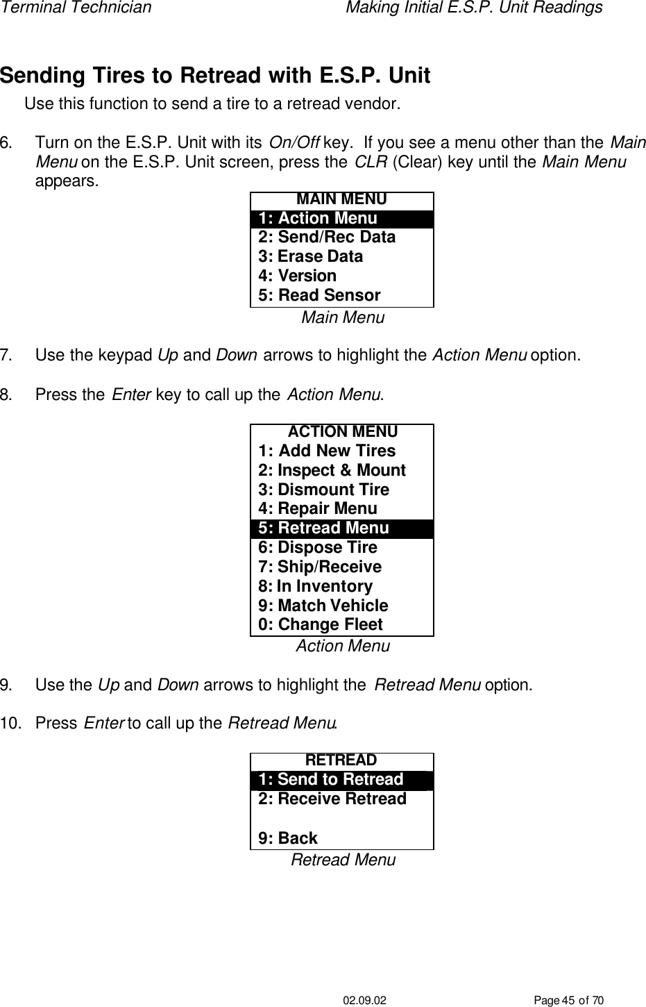 Terminal Technician    Making Initial E.S.P. Unit Readings                                         02.09.02 Page 45 of 70  Sending Tires to Retread with E.S.P. Unit Use this function to send a tire to a retread vendor.    6. Turn on the E.S.P. Unit with its On/Off key.  If you see a menu other than the Main Menu on the E.S.P. Unit screen, press the CLR (Clear) key until the Main Menu appears. MAIN MENU 1: Action Menu 2: Send/Rec Data 3: Erase Data 4: Version 5: Read Sensor Main Menu  7. Use the keypad Up and Down arrows to highlight the Action Menu option.  8. Press the Enter key to call up the Action Menu.  ACTION MENU 1: Add New Tires 2: Inspect &amp; Mount 3: Dismount Tire 4: Repair Menu 5: Retread Menu 6: Dispose Tire 7: Ship/Receive 8: In Inventory 9: Match Vehicle 0: Change Fleet Action Menu  9. Use the Up and Down arrows to highlight the Retread Menu option.  10. Press Enter to call up the Retread Menu.  RETREAD  1: Send to Retread 2: Receive Retread  9: Back Retread Menu  