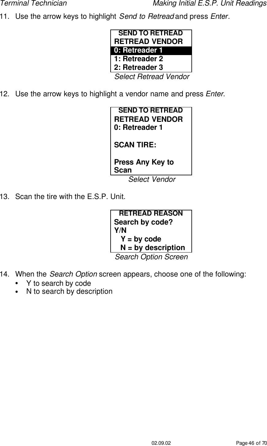 Terminal Technician    Making Initial E.S.P. Unit Readings                                         02.09.02 Page 46 of 70 11. Use the arrow keys to highlight Send to Retread and press Enter.  SEND TO RETREAD RETREAD VENDOR 0: Retreader 1 1: Retreader 2 2: Retreader 3 Select Retread Vendor  12. Use the arrow keys to highlight a vendor name and press Enter.  SEND TO RETREAD RETREAD VENDOR 0: Retreader 1  SCAN TIRE:   Press Any Key to Scan Select Vendor  13. Scan the tire with the E.S.P. Unit.  RETREAD REASON Search by code?   Y/N    Y = by code    N = by description Search Option Screen  14. When the Search Option screen appears, choose one of the following: • Y to search by code • N to search by description 