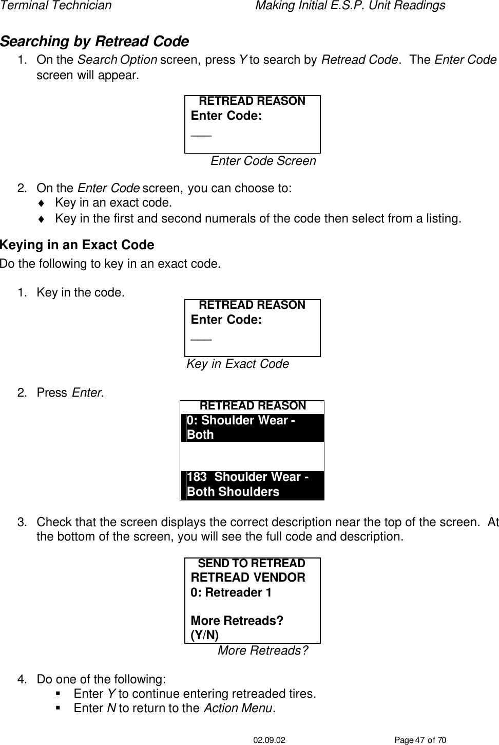 Terminal Technician    Making Initial E.S.P. Unit Readings                                         02.09.02 Page 47 of 70 Searching by Retread Code 1. On the Search Option screen, press Y to search by Retread Code.  The Enter Code screen will appear.  RETREAD REASON Enter Code: ___  Enter Code Screen  2. On the Enter Code screen, you can choose to: ♦ Key in an exact code. ♦ Key in the first and second numerals of the code then select from a listing. Keying in an Exact Code Do the following to key in an exact code.  1. Key in the code. RETREAD REASON Enter Code: ___  Key in Exact Code  2. Press Enter. RETREAD REASON 0: Shoulder Wear - Both   183  Shoulder Wear -  Both Shoulders  3. Check that the screen displays the correct description near the top of the screen.  At the bottom of the screen, you will see the full code and description.  SEND TO RETREAD RETREAD VENDOR 0: Retreader 1  More Retreads? (Y/N) More Retreads?  4. Do one of the following: § Enter Y to continue entering retreaded tires. § Enter N to return to the Action Menu. 