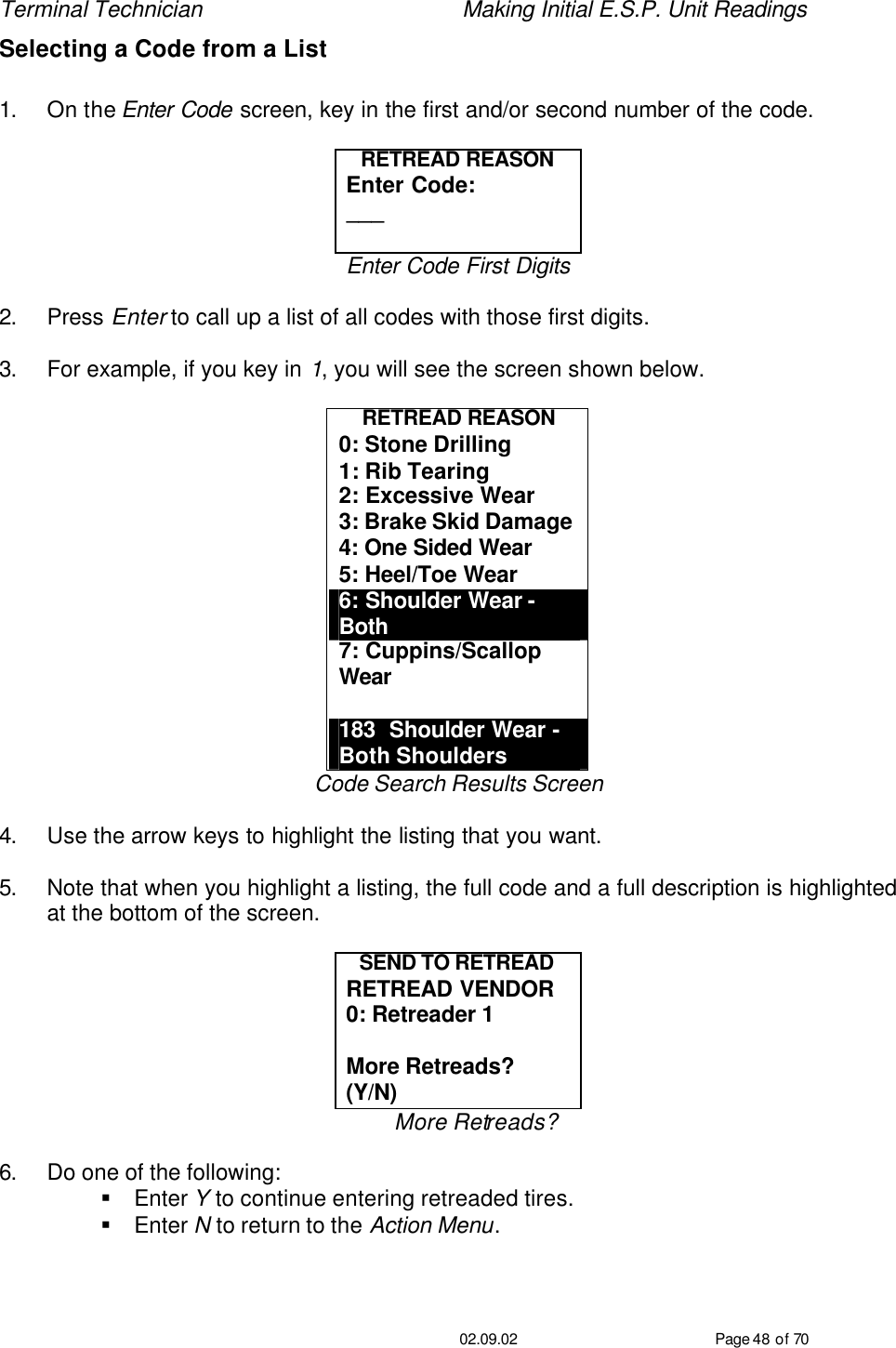 Terminal Technician    Making Initial E.S.P. Unit Readings                                         02.09.02 Page 48 of 70 Selecting a Code from a List  1. On the Enter Code screen, key in the first and/or second number of the code.  RETREAD REASON Enter Code: ___  Enter Code First Digits  2. Press Enter to call up a list of all codes with those first digits.  3. For example, if you key in 1, you will see the screen shown below.  RETREAD REASON 0: Stone Drilling 1: Rib Tearing 2: Excessive Wear 3: Brake Skid Damage 4: One Sided Wear 5: Heel/Toe Wear 6: Shoulder Wear - Both 7: Cuppins/Scallop Wear  183  Shoulder Wear -  Both Shoulders Code Search Results Screen  4. Use the arrow keys to highlight the listing that you want.  5. Note that when you highlight a listing, the full code and a full description is highlighted at the bottom of the screen.  SEND TO RETREAD RETREAD VENDOR 0: Retreader 1  More Retreads? (Y/N) More Retreads?  6. Do one of the following: § Enter Y to continue entering retreaded tires. § Enter N to return to the Action Menu. 