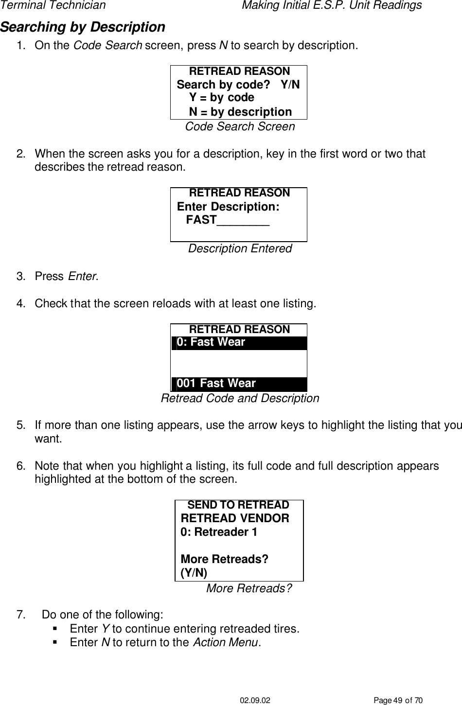 Terminal Technician    Making Initial E.S.P. Unit Readings                                         02.09.02 Page 49 of 70 Searching by Description 1. On the Code Search screen, press N to search by description.    RETREAD REASON Search by code?   Y/N     Y = by code     N = by description Code Search Screen  2. When the screen asks you for a description, key in the first word or two that describes the retread reason.  RETREAD REASON Enter Description:    FAST________  Description Entered  3. Press Enter.  4. Check that the screen reloads with at least one listing.  RETREAD REASON 0: Fast Wear   001 Fast Wear Retread Code and Description  5. If more than one listing appears, use the arrow keys to highlight the listing that you want.  6. Note that when you highlight a listing, its full code and full description appears highlighted at the bottom of the screen.  SEND TO RETREAD RETREAD VENDOR 0: Retreader 1  More Retreads? (Y/N) More Retreads?  7. Do one of the following: § Enter Y to continue entering retreaded tires. § Enter N to return to the Action Menu.   