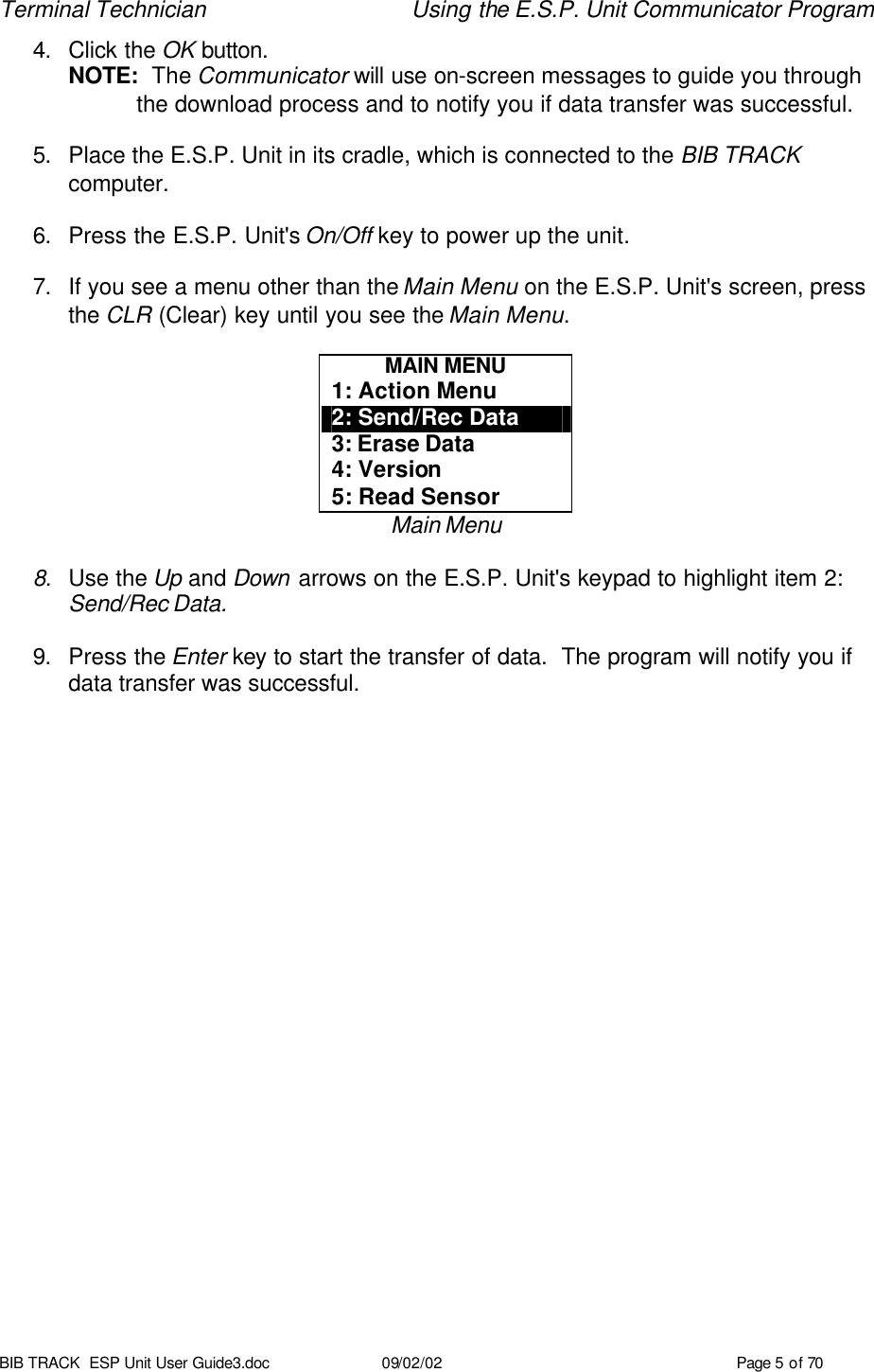 Terminal Technician Using the E.S.P. Unit Communicator Program BIB TRACK  ESP Unit User Guide3.doc 09/02/02 Page 5 of 70 4. Click the OK button. NOTE:  The Communicator will use on-screen messages to guide you through the download process and to notify you if data transfer was successful.  5. Place the E.S.P. Unit in its cradle, which is connected to the BIB TRACK computer.  6. Press the E.S.P. Unit&apos;s On/Off key to power up the unit.  7. If you see a menu other than the Main Menu on the E.S.P. Unit&apos;s screen, press the CLR (Clear) key until you see the Main Menu.  MAIN MENU 1: Action Menu 2: Send/Rec Data 3: Erase Data 4: Version 5: Read Sensor Main Menu  8. Use the Up and Down arrows on the E.S.P. Unit&apos;s keypad to highlight item 2: Send/Rec Data.  9. Press the Enter key to start the transfer of data.  The program will notify you if data transfer was successful.  