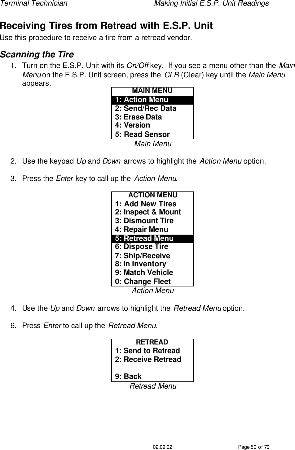 Terminal Technician    Making Initial E.S.P. Unit Readings                                         02.09.02 Page 50 of 70 Receiving Tires from Retread with E.S.P. Unit Use this procedure to receive a tire from a retread vendor. Scanning the Tire 1. Turn on the E.S.P. Unit with its On/Off key.  If you see a menu other than the Main Menu on the E.S.P. Unit screen, press the CLR (Clear) key until the Main Menu appears. MAIN MENU 1: Action Menu 2: Send/Rec Data 3: Erase Data 4: Version 5: Read Sensor Main Menu  2. Use the keypad Up and Down  arrows to highlight the Action Menu option.  3. Press the Enter key to call up the Action Menu.  ACTION MENU 1: Add New Tires 2: Inspect &amp; Mount 3: Dismount Tire 4: Repair Menu 5: Retread Menu 6: Dispose Tire 7: Ship/Receive 8: In Inventory 9: Match Vehicle 0: Change Fleet Action Menu  4. Use the Up and Down arrows to highlight the Retread Menu option.  6. Press Enter to call up the Retread Menu.  RETREAD  1: Send to Retread 2: Receive Retread  9: Back Retread Menu  