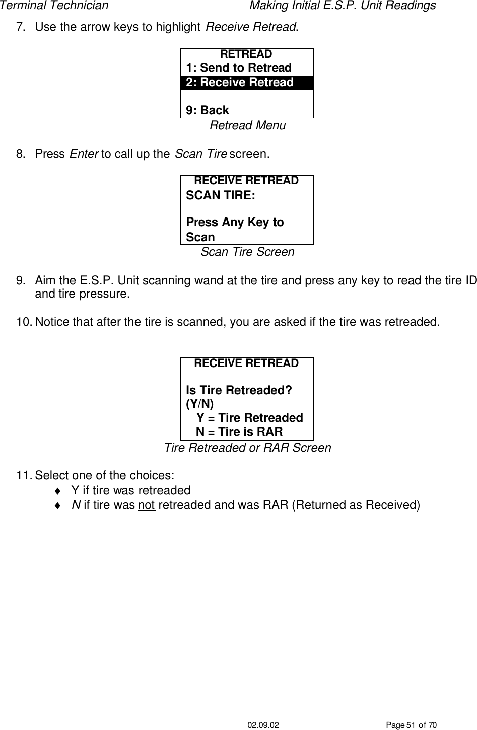 Terminal Technician    Making Initial E.S.P. Unit Readings                                         02.09.02 Page 51 of 70 7. Use the arrow keys to highlight Receive Retread.  RETREAD  1: Send to Retread 2: Receive Retread  9: Back Retread Menu  8. Press Enter to call up the Scan Tire screen.  RECEIVE RETREAD SCAN TIRE:   Press Any Key to Scan Scan Tire Screen  9. Aim the E.S.P. Unit scanning wand at the tire and press any key to read the tire ID and tire pressure.  10. Notice that after the tire is scanned, you are asked if the tire was retreaded.   RECEIVE RETREAD  Is Tire Retreaded?  (Y/N)    Y = Tire Retreaded    N = Tire is RAR Tire Retreaded or RAR Screen  11. Select one of the choices: ♦ Y if tire was retreaded ♦ N if tire was not retreaded and was RAR (Returned as Received)  