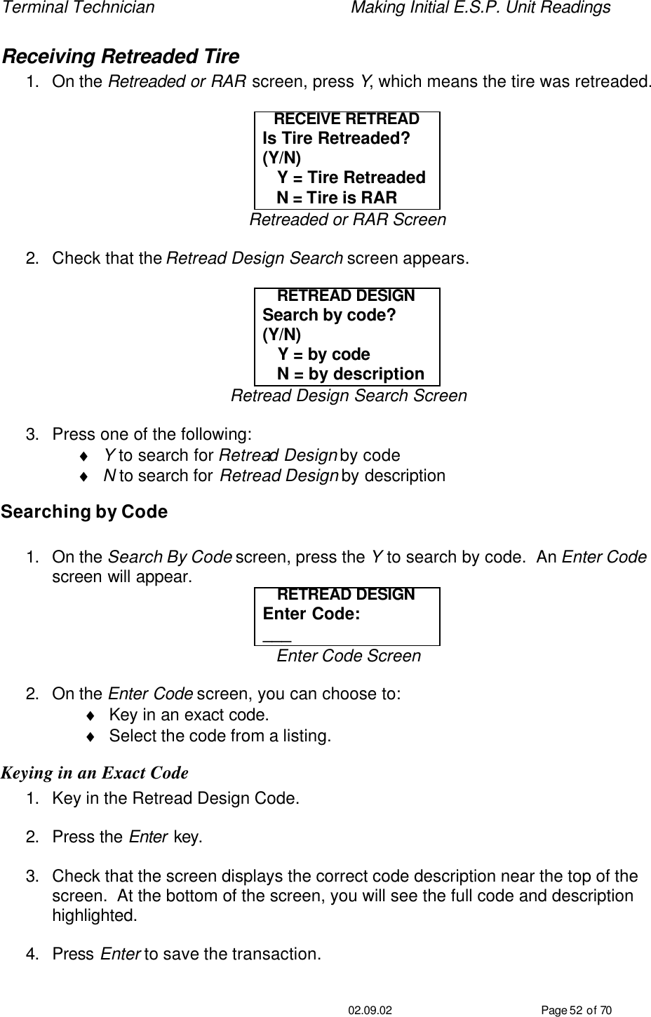 Terminal Technician    Making Initial E.S.P. Unit Readings                                         02.09.02 Page 52 of 70 Receiving Retreaded Tire 1. On the Retreaded or RAR screen, press Y, which means the tire was retreaded.  RECEIVE RETREAD Is Tire Retreaded?  (Y/N)    Y = Tire Retreaded    N = Tire is RAR Retreaded or RAR Screen  2. Check that the Retread Design Search screen appears.  RETREAD DESIGN Search by code?  (Y/N)    Y = by code    N = by description Retread Design Search Screen  3. Press one of the following: ♦ Y to search for Retread Design by code ♦ N to search for Retread Design by description Searching by Code  1. On the Search By Code screen, press the Y to search by code.  An Enter Code screen will appear. RETREAD DESIGN Enter Code: ___ Enter Code Screen  2. On the Enter Code screen, you can choose to: ♦ Key in an exact code. ♦ Select the code from a listing. Keying in an Exact Code 1. Key in the Retread Design Code.  2. Press the Enter key.  3. Check that the screen displays the correct code description near the top of the screen.  At the bottom of the screen, you will see the full code and description highlighted.  4. Press Enter to save the transaction.  