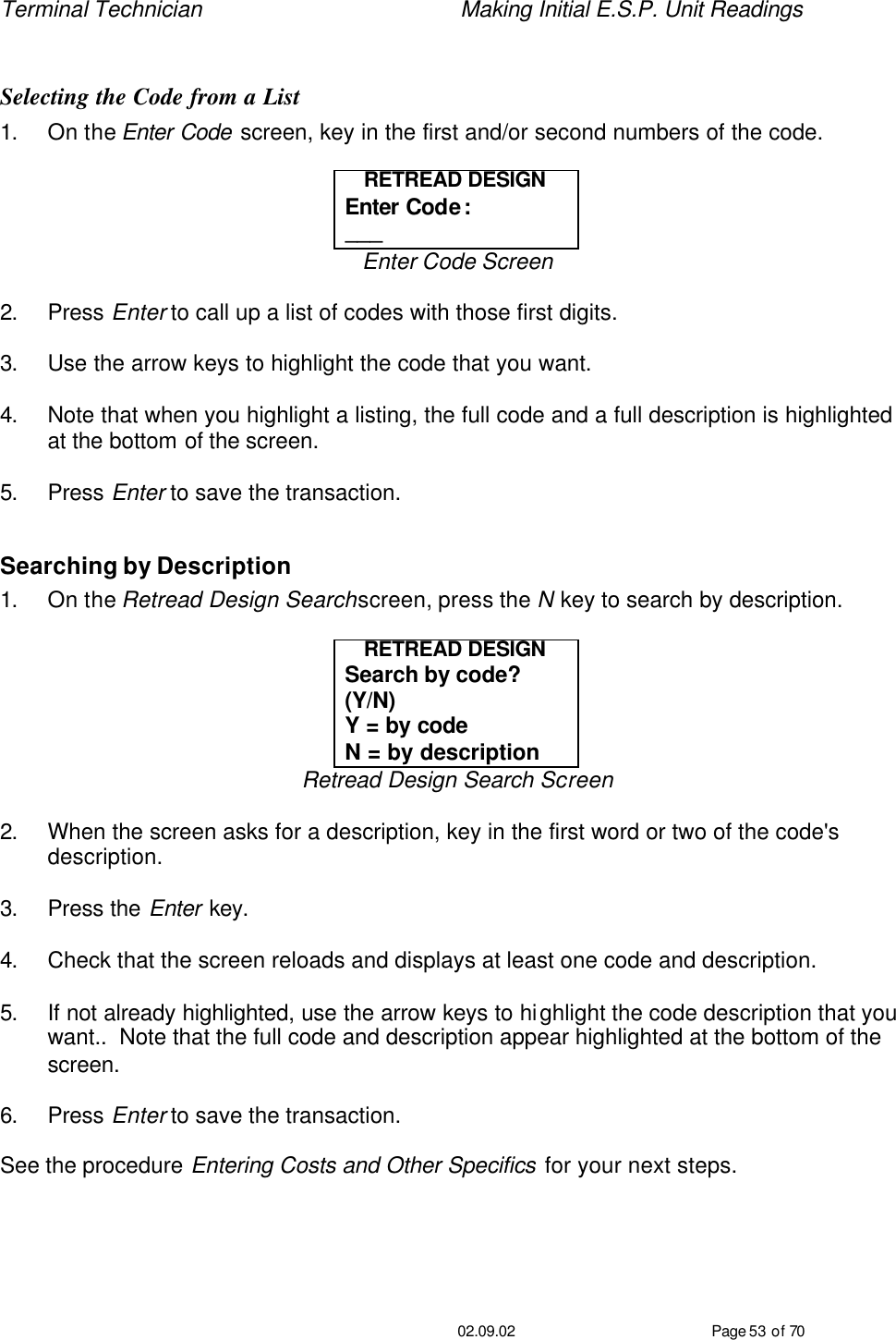 Terminal Technician    Making Initial E.S.P. Unit Readings                                         02.09.02 Page 53 of 70  Selecting the Code from a List 1. On the Enter Code screen, key in the first and/or second numbers of the code.   RETREAD DESIGN Enter Code: ___ Enter Code Screen  2. Press Enter to call up a list of codes with those first digits.  3. Use the arrow keys to highlight the code that you want.  4. Note that when you highlight a listing, the full code and a full description is highlighted at the bottom of the screen.  5. Press Enter to save the transaction.  Searching by Description 1. On the Retread Design Search screen, press the N key to search by description.  RETREAD DESIGN Search by code?  (Y/N) Y = by code N = by description Retread Design Search Screen  2. When the screen asks for a description, key in the first word or two of the code&apos;s description.  3. Press the Enter key.  4. Check that the screen reloads and displays at least one code and description.  5. If not already highlighted, use the arrow keys to highlight the code description that you want..  Note that the full code and description appear highlighted at the bottom of the screen.  6. Press Enter to save the transaction.  See the procedure Entering Costs and Other Specifics for your next steps. 