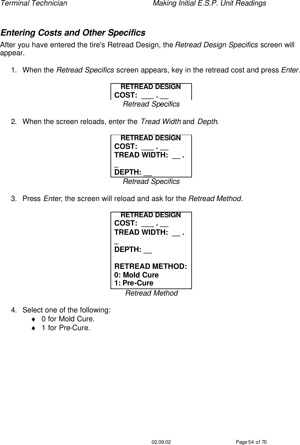 Terminal Technician    Making Initial E.S.P. Unit Readings                                         02.09.02 Page 54 of 70  Entering Costs and Other Specifics After you have entered the tire&apos;s Retread Design, the Retread Design Specifics screen will appear.  1. When the Retread Specifics screen appears, key in the retread cost and press Enter.  RETREAD DESIGN COST:  ___ . __ Retread Specifics  2. When the screen reloads, enter the Tread Width and Depth.  RETREAD DESIGN COST:  ___ . __ TREAD WIDTH:  __ . _ DEPTH: __ Retread Specifics  3. Press Enter, the screen will reload and ask for the Retread Method.  RETREAD DESIGN COST:  ___ . __ TREAD WIDTH:  __ . _ DEPTH: __  RETREAD METHOD: 0: Mold Cure 1: Pre-Cure Retread Method  4. Select one of the following: ♦ 0 for Mold Cure.   ♦ 1 for Pre-Cure.    