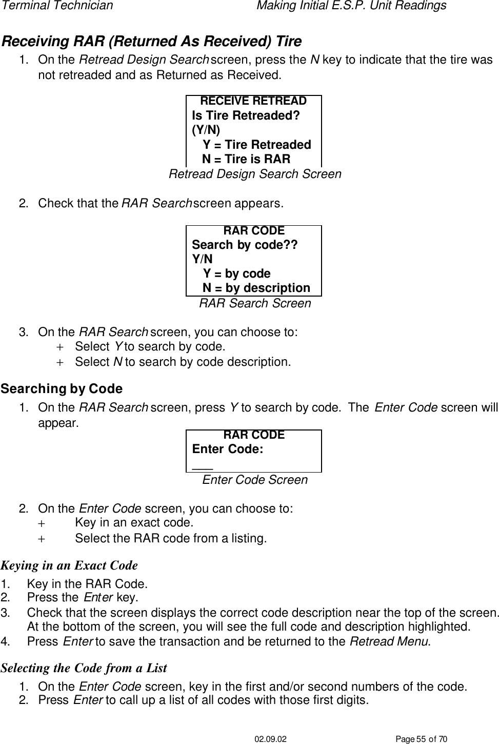 Terminal Technician    Making Initial E.S.P. Unit Readings                                         02.09.02 Page 55 of 70 Receiving RAR (Returned As Received) Tire 1. On the Retread Design Search screen, press the N key to indicate that the tire was not retreaded and as Returned as Received.  RECEIVE RETREAD Is Tire Retreaded?  (Y/N)    Y = Tire Retreaded    N = Tire is RAR Retread Design Search Screen  2. Check that the RAR Search screen appears.  RAR CODE Search by code??  Y/N    Y = by code    N = by description RAR Search Screen  3. On the RAR Search screen, you can choose to: + Select Y to search by code. + Select N to search by code description. Searching by Code 1. On the RAR Search screen, press Y to search by code.  The Enter Code screen will appear. RAR CODE Enter Code: ___ Enter Code Screen  2. On the Enter Code screen, you can choose to: + Key in an exact code. + Select the RAR code from a listing. Keying in an Exact Code 1. Key in the RAR Code. 2. Press the Enter key. 3. Check that the screen displays the correct code description near the top of the screen.  At the bottom of the screen, you will see the full code and description highlighted. 4. Press Enter to save the transaction and be returned to the Retread Menu. Selecting the Code from a List 1. On the Enter Code screen, key in the first and/or second numbers of the code. 2. Press Enter to call up a list of all codes with those first digits. 