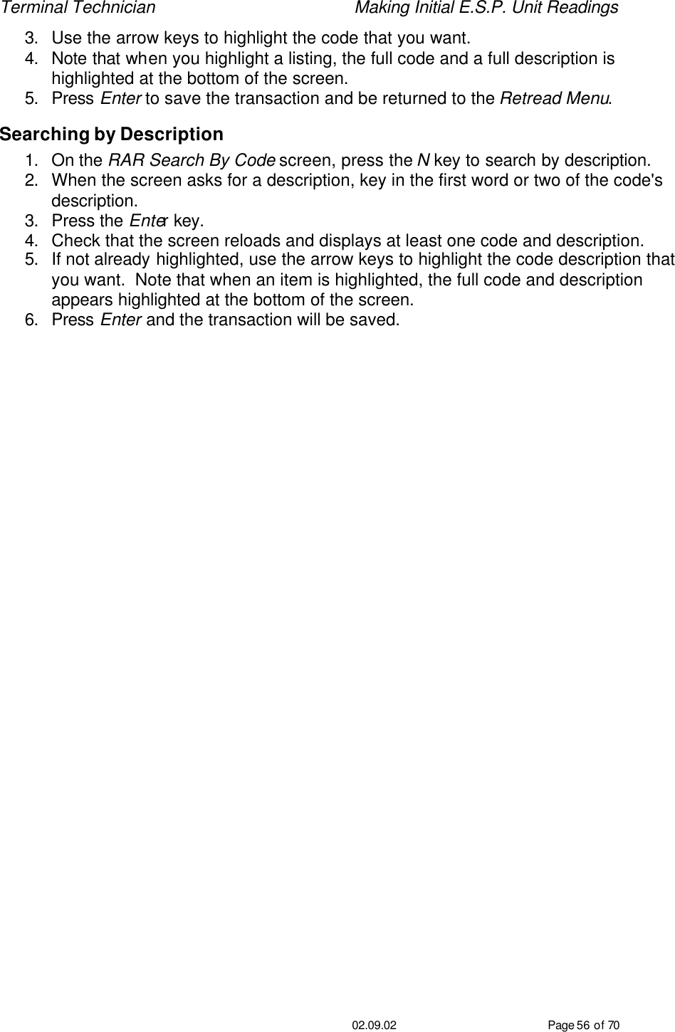 Terminal Technician    Making Initial E.S.P. Unit Readings                                         02.09.02 Page 56 of 70 3. Use the arrow keys to highlight the code that you want. 4. Note that when you highlight a listing, the full code and a full description is highlighted at the bottom of the screen. 5. Press Enter to save the transaction and be returned to the Retread Menu. Searching by Description 1. On the RAR Search By Code screen, press the N key to search by description. 2. When the screen asks for a description, key in the first word or two of the code&apos;s description.  3. Press the Enter key. 4. Check that the screen reloads and displays at least one code and description. 5. If not already highlighted, use the arrow keys to highlight the code description that you want.  Note that when an item is highlighted, the full code and description appears highlighted at the bottom of the screen. 6. Press Enter and the transaction will be saved.    