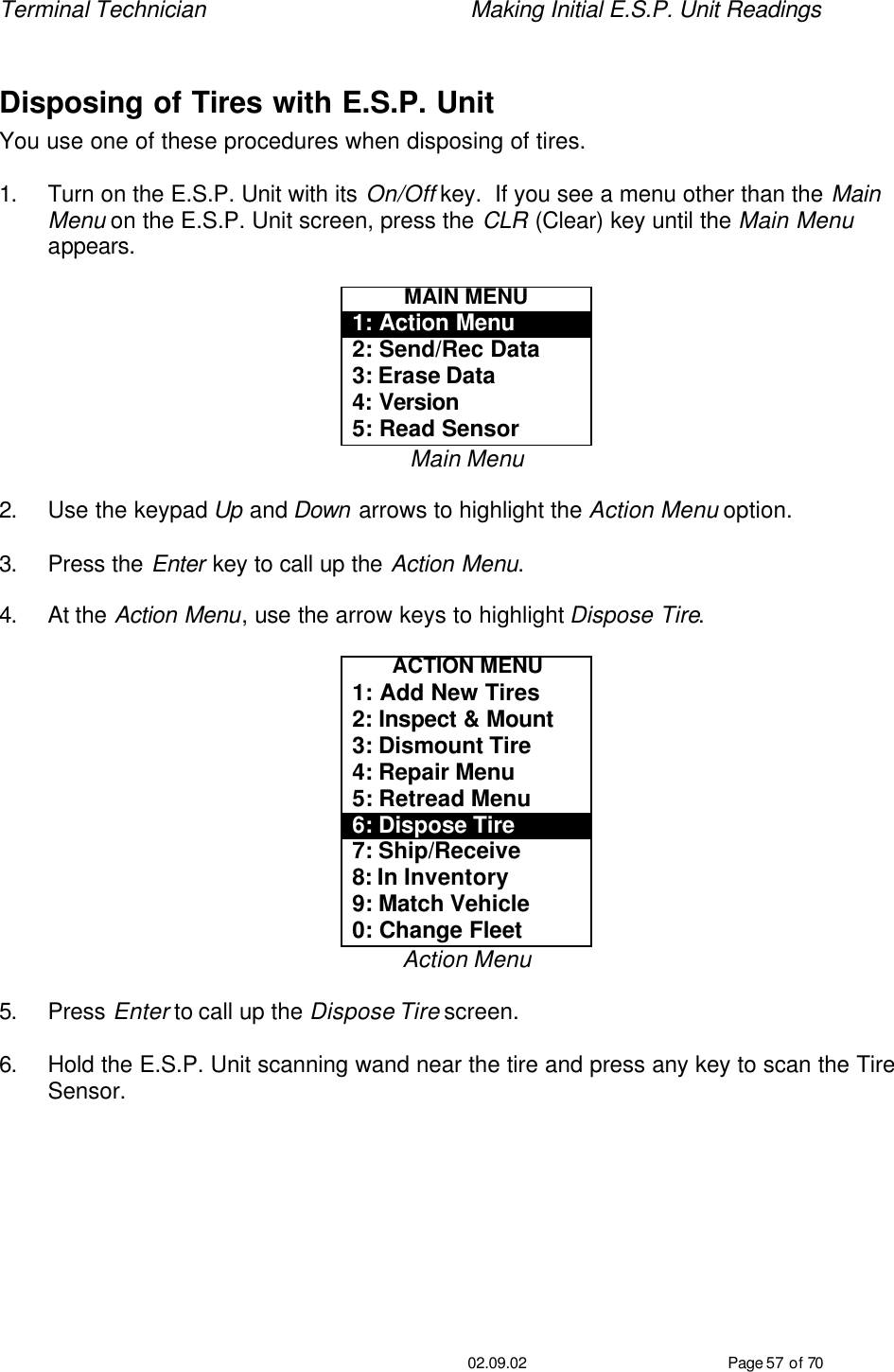 Terminal Technician    Making Initial E.S.P. Unit Readings                                         02.09.02 Page 57 of 70  Disposing of Tires with E.S.P. Unit You use one of these procedures when disposing of tires.  1. Turn on the E.S.P. Unit with its On/Off key.  If you see a menu other than the Main Menu on the E.S.P. Unit screen, press the CLR (Clear) key until the Main Menu appears.  MAIN MENU 1: Action Menu 2: Send/Rec Data 3: Erase Data 4: Version 5: Read Sensor Main Menu  2. Use the keypad Up and Down arrows to highlight the Action Menu option.  3. Press the Enter key to call up the Action Menu.  4. At the Action Menu, use the arrow keys to highlight Dispose Tire.  ACTION MENU 1: Add New Tires 2: Inspect &amp; Mount 3: Dismount Tire 4: Repair Menu 5: Retread Menu 6: Dispose Tire 7: Ship/Receive 8: In Inventory 9: Match Vehicle 0: Change Fleet Action Menu  5. Press Enter to call up the Dispose Tire screen.  6. Hold the E.S.P. Unit scanning wand near the tire and press any key to scan the Tire Sensor.  