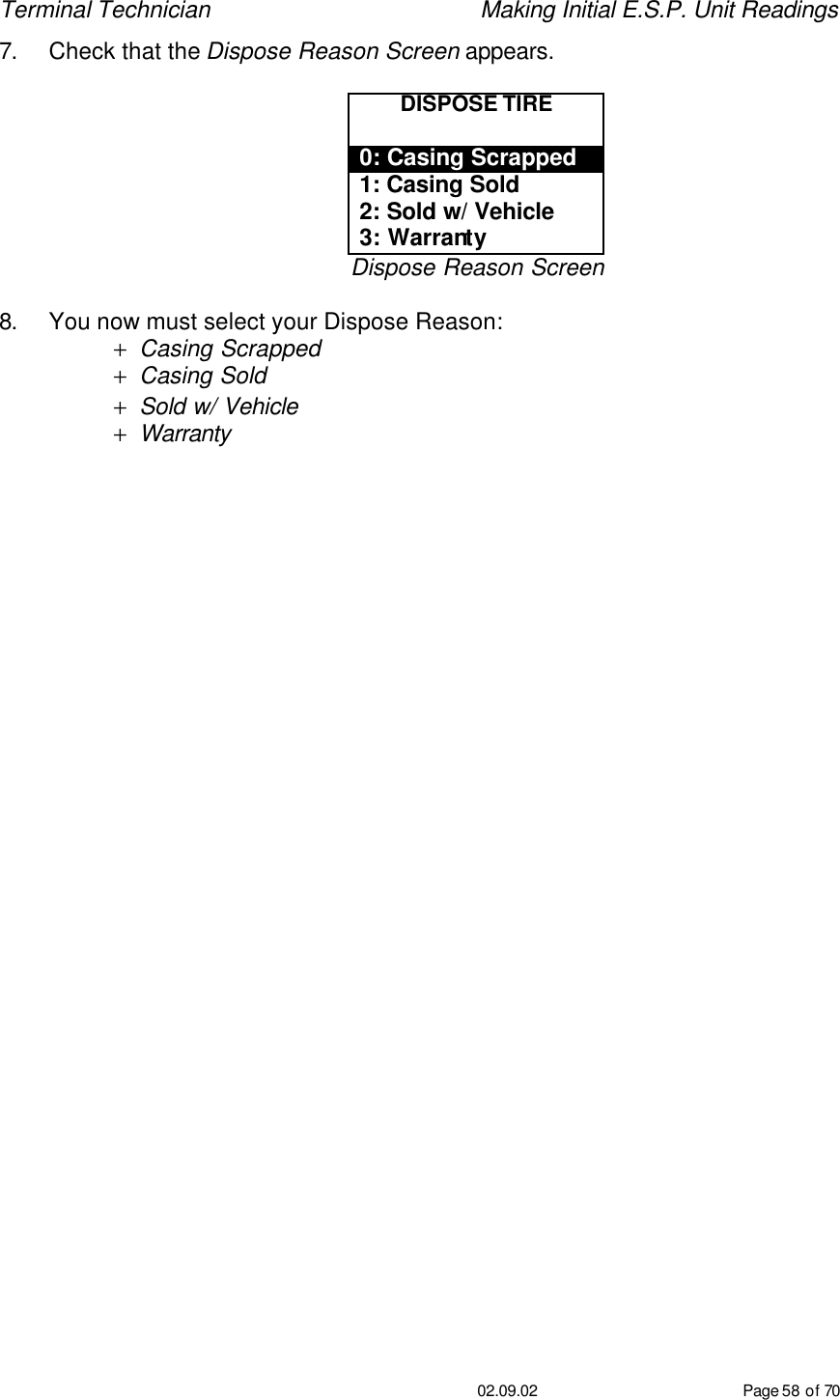 Terminal Technician    Making Initial E.S.P. Unit Readings                                         02.09.02 Page 58 of 70 7. Check that the Dispose Reason Screen appears.  DISPOSE TIRE  0: Casing Scrapped 1: Casing Sold 2: Sold w/ Vehicle 3: Warranty Dispose Reason Screen  8. You now must select your Dispose Reason: + Casing Scrapped + Casing Sold + Sold w/ Vehicle  + Warranty   