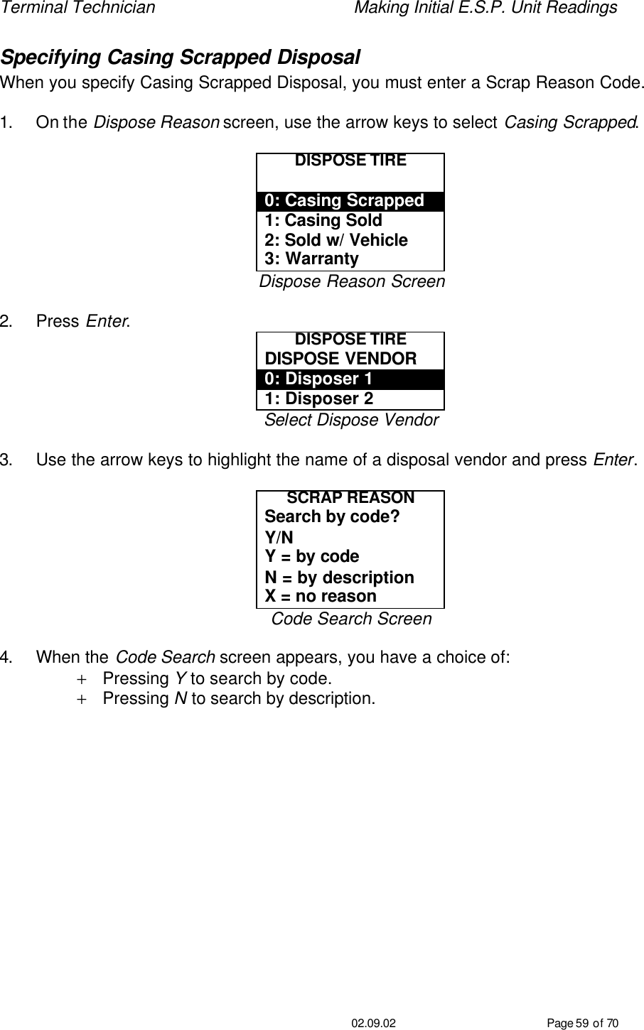 Terminal Technician    Making Initial E.S.P. Unit Readings                                         02.09.02 Page 59 of 70 Specifying Casing Scrapped Disposal When you specify Casing Scrapped Disposal, you must enter a Scrap Reason Code.    1. On the Dispose Reason screen, use the arrow keys to select Casing Scrapped.  DISPOSE TIRE  0: Casing Scrapped 1: Casing Sold 2: Sold w/ Vehicle 3: Warranty Dispose Reason Screen  2. Press Enter. DISPOSE TIRE DISPOSE VENDOR 0: Disposer 1 1: Disposer 2 Select Dispose Vendor  3. Use the arrow keys to highlight the name of a disposal vendor and press Enter.  SCRAP REASON Search by code?  Y/N Y = by code N = by description X = no reason Code Search Screen  4. When the Code Search screen appears, you have a choice of: + Pressing Y to search by code. + Pressing N to search by description. 