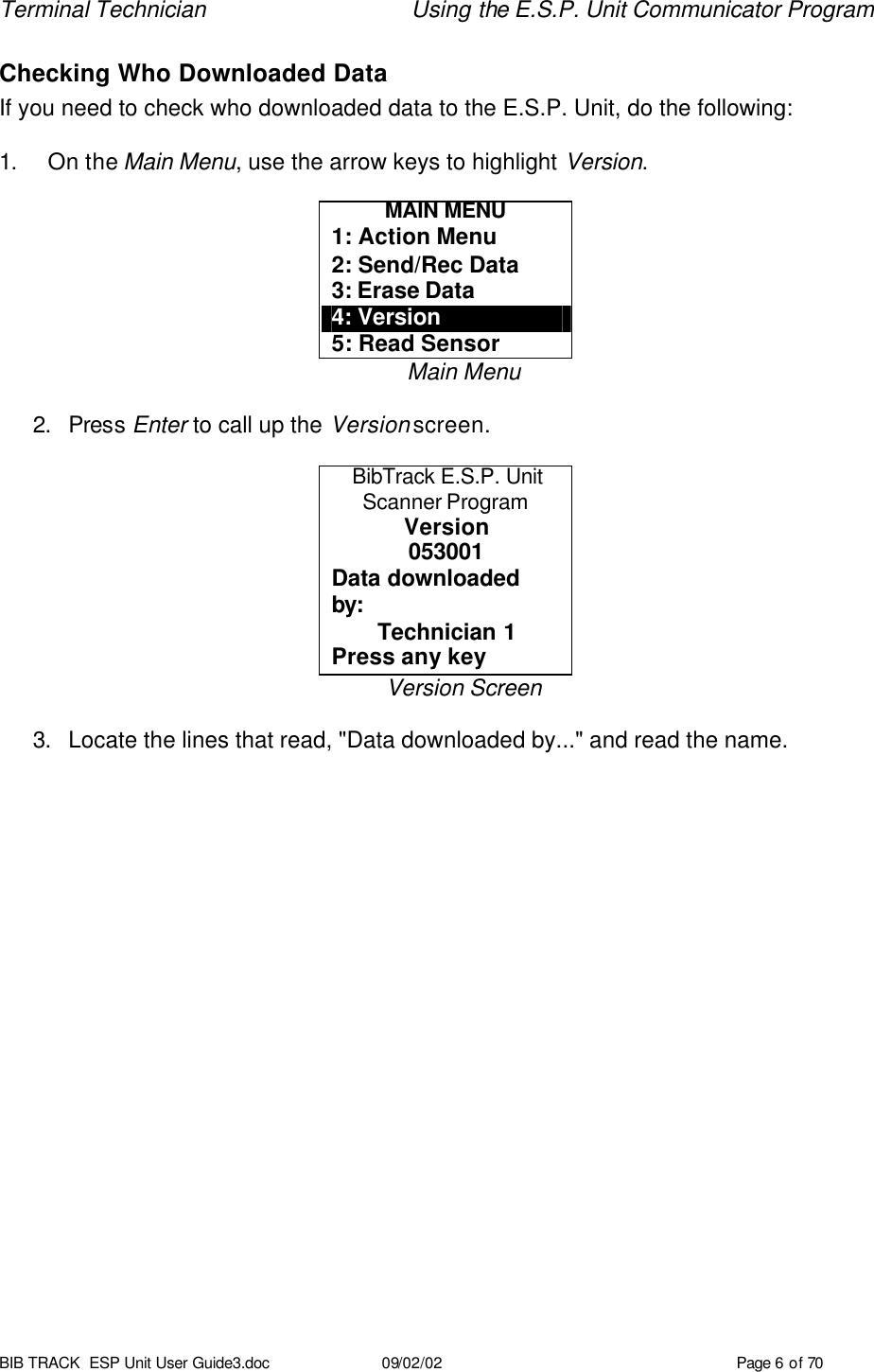 Terminal Technician Using the E.S.P. Unit Communicator Program BIB TRACK  ESP Unit User Guide3.doc 09/02/02 Page 6 of 70 Checking Who Downloaded Data If you need to check who downloaded data to the E.S.P. Unit, do the following:  1. On the Main Menu, use the arrow keys to highlight Version.  MAIN MENU 1: Action Menu 2: Send/Rec Data 3: Erase Data 4: Version 5: Read Sensor Main Menu  2. Press Enter to call up the Version screen.  BibTrack E.S.P. Unit Scanner Program Version 053001 Data downloaded by: Technician 1 Press any key Version Screen  3. Locate the lines that read, &quot;Data downloaded by...&quot; and read the name.  