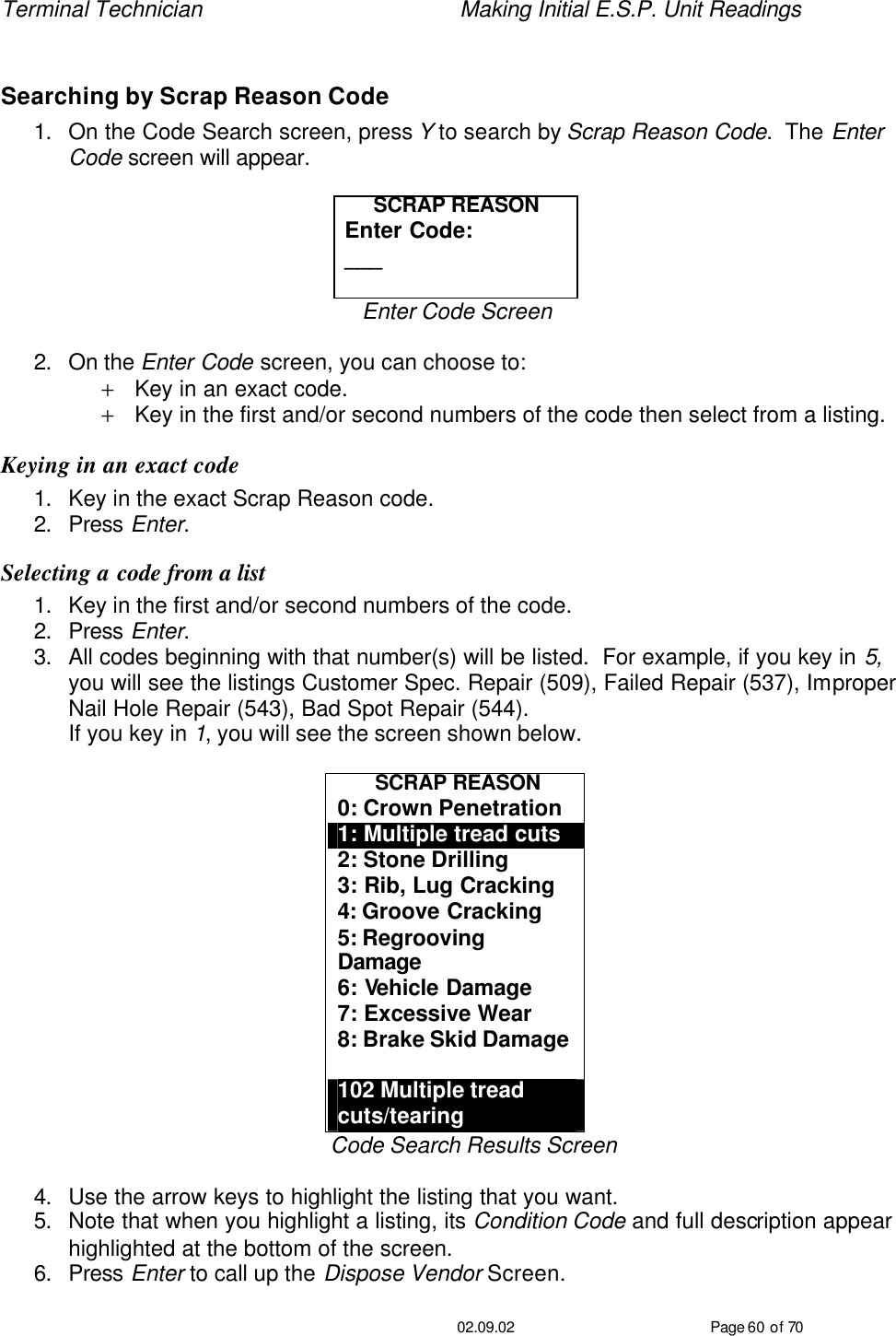 Terminal Technician    Making Initial E.S.P. Unit Readings                                         02.09.02 Page 60 of 70  Searching by Scrap Reason Code 1. On the Code Search screen, press Y to search by Scrap Reason Code.  The Enter Code screen will appear.  SCRAP REASON Enter Code: ___  Enter Code Screen  2. On the Enter Code screen, you can choose to: + Key in an exact code. + Key in the first and/or second numbers of the code then select from a listing. Keying in an exact code 1. Key in the exact Scrap Reason code. 2. Press Enter. Selecting a code from a list 1. Key in the first and/or second numbers of the code. 2. Press Enter. 3. All codes beginning with that number(s) will be listed.  For example, if you key in 5, you will see the listings Customer Spec. Repair (509), Failed Repair (537), Improper Nail Hole Repair (543), Bad Spot Repair (544). If you key in 1, you will see the screen shown below.  SCRAP REASON 0: Crown Penetration 1: Multiple tread cuts 2: Stone Drilling 3: Rib, Lug Cracking 4: Groove Cracking 5: Regrooving Damage 6: Vehicle Damage 7: Excessive Wear 8: Brake Skid Damage  102 Multiple tread cuts/tearing Code Search Results Screen  4. Use the arrow keys to highlight the listing that you want. 5. Note that when you highlight a listing, its Condition Code and full description appear highlighted at the bottom of the screen. 6. Press Enter to call up the Dispose Vendor Screen. 