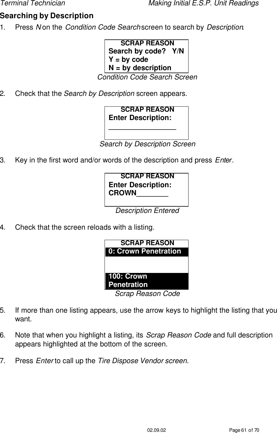 Terminal Technician    Making Initial E.S.P. Unit Readings                                         02.09.02 Page 61 of 70 Searching by Description 1. Press N on the Condition Code Search screen to search by Description.    SCRAP REASON Search by code?   Y/N Y = by code N = by description Condition Code Search Screen  2. Check that the Search by Description screen appears.  SCRAP REASON Enter Description: _________________  Search by Description Screen  3. Key in the first word and/or words of the description and press Enter.  SCRAP REASON Enter Description: CROWN________  Description Entered  4. Check that the screen reloads with a listing.  SCRAP REASON 0: Crown Penetration   100: Crown Penetration Scrap Reason Code  5. If more than one listing appears, use the arrow keys to highlight the listing that you want.  6. Note that when you highlight a listing, its Scrap Reason Code and full description appears highlighted at the bottom of the screen.  7. Press Enter to call up the Tire Dispose Vendor screen. 