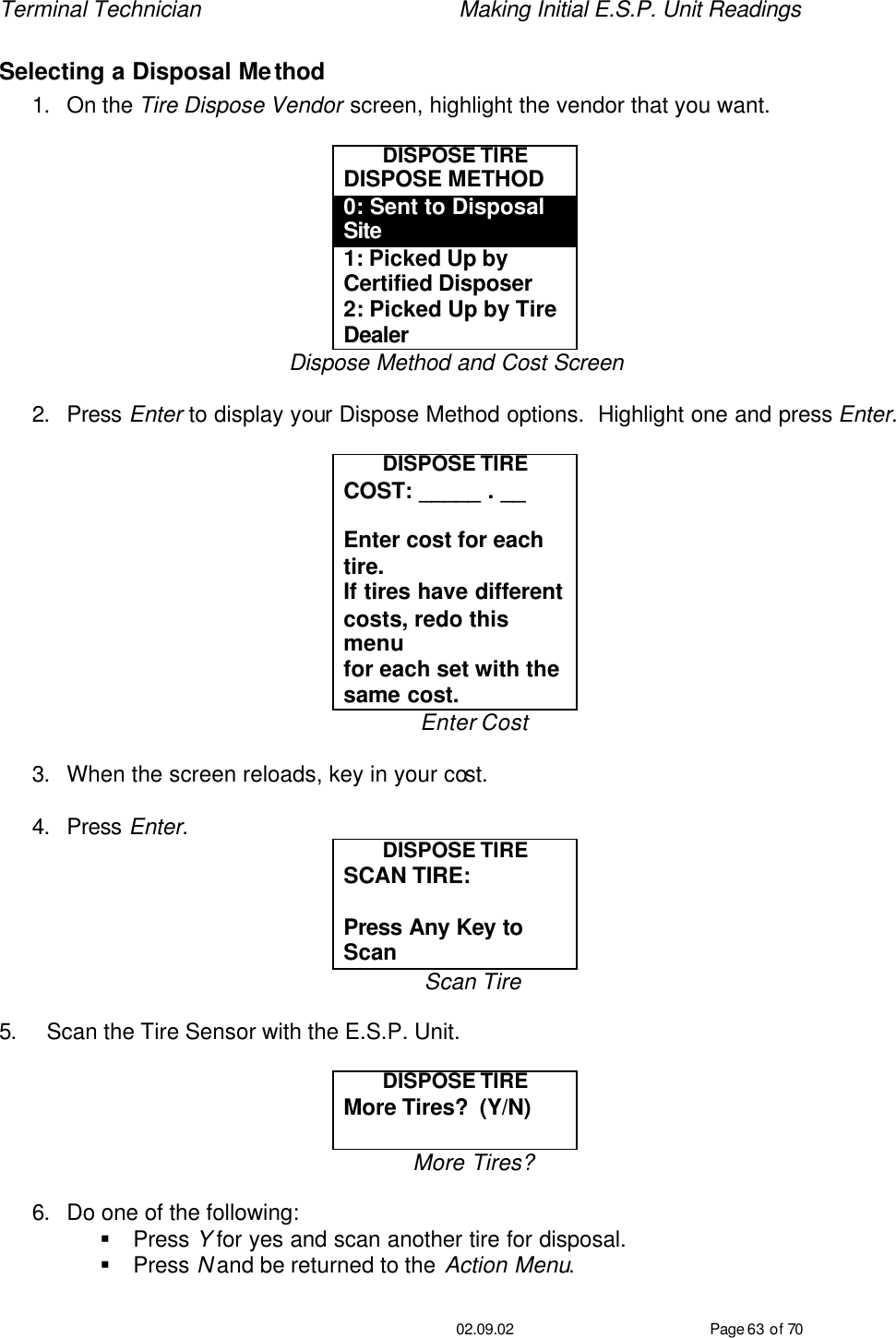 Terminal Technician    Making Initial E.S.P. Unit Readings                                         02.09.02 Page 63 of 70 Selecting a Disposal Method 1. On the Tire Dispose Vendor screen, highlight the vendor that you want.  DISPOSE TIRE DISPOSE METHOD 0: Sent to Disposal Site 1: Picked Up by Certified Disposer 2: Picked Up by Tire Dealer Dispose Method and Cost Screen  2. Press Enter to display your Dispose Method options.  Highlight one and press Enter.  DISPOSE TIRE COST: _____ . __  Enter cost for each tire. If tires have different  costs, redo this menu for each set with the  same cost. Enter Cost  3. When the screen reloads, key in your cost.  4. Press Enter. DISPOSE TIRE SCAN TIRE:   Press Any Key to Scan Scan Tire  5. Scan the Tire Sensor with the E.S.P. Unit.  DISPOSE TIRE More Tires?  (Y/N)  More Tires?  6. Do one of the following: § Press Y for yes and scan another tire for disposal. § Press N and be returned to the Action Menu. 