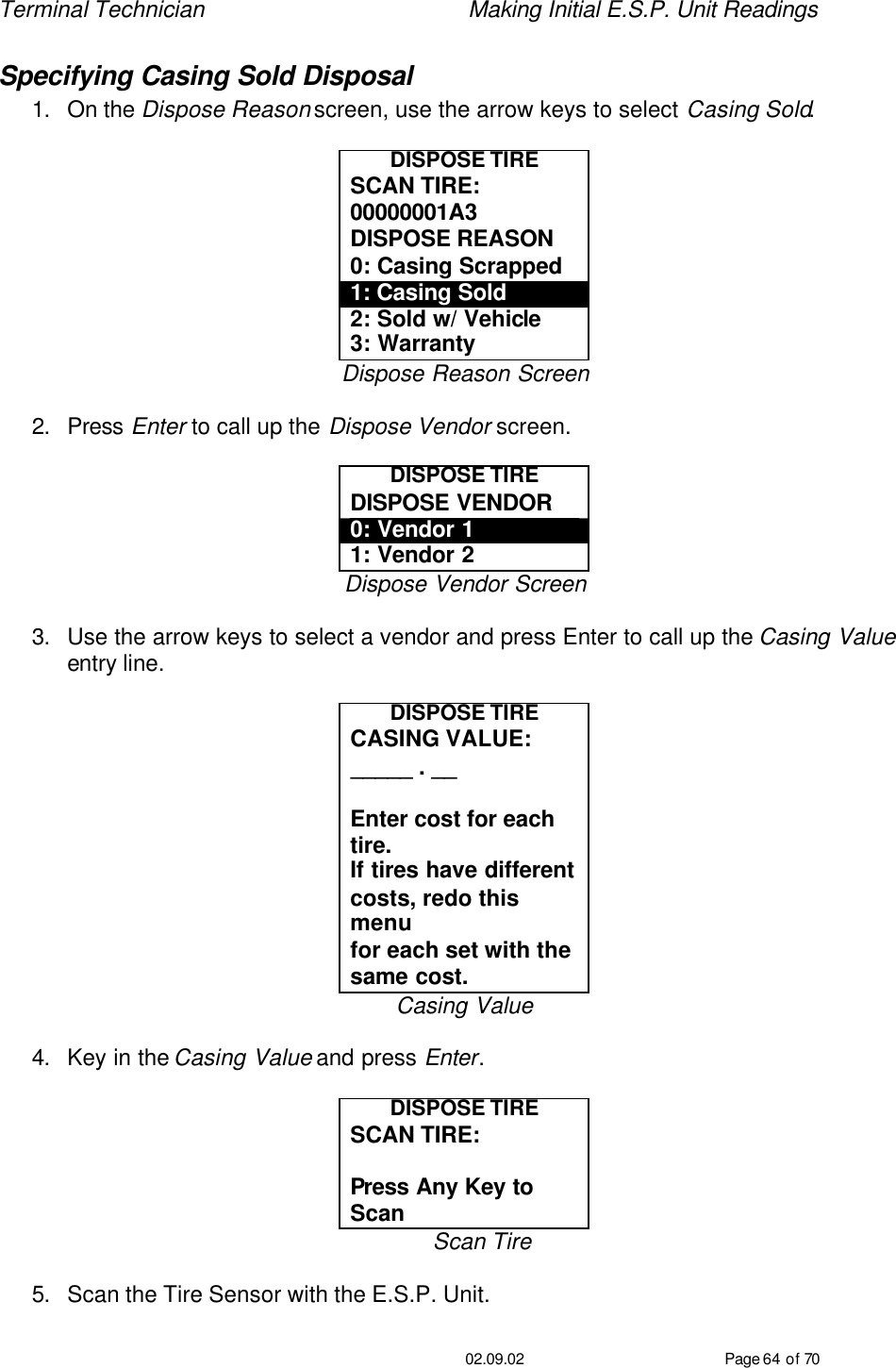 Terminal Technician    Making Initial E.S.P. Unit Readings                                         02.09.02 Page 64 of 70 Specifying Casing Sold Disposal 1. On the Dispose Reason screen, use the arrow keys to select Casing Sold.  DISPOSE TIRE SCAN TIRE: 00000001A3 DISPOSE REASON 0: Casing Scrapped 1: Casing Sold 2: Sold w/ Vehicle 3: Warranty Dispose Reason Screen  2. Press Enter to call up the Dispose Vendor screen.  DISPOSE TIRE DISPOSE VENDOR 0: Vendor 1 1: Vendor 2 Dispose Vendor Screen  3. Use the arrow keys to select a vendor and press Enter to call up the Casing Value entry line.  DISPOSE TIRE CASING VALUE: _____ . __  Enter cost for each tire. If tires have different  costs, redo this menu for each set with the  same cost. Casing Value  4. Key in the Casing Value and press Enter.  DISPOSE TIRE SCAN TIRE:   Press Any Key to Scan Scan Tire  5. Scan the Tire Sensor with the E.S.P. Unit. 