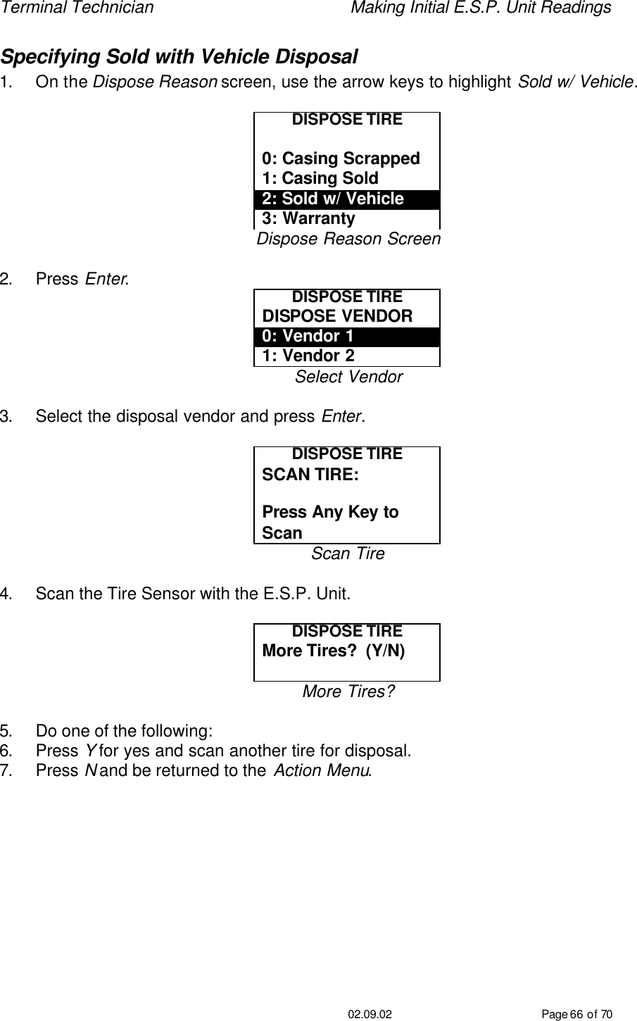 Terminal Technician    Making Initial E.S.P. Unit Readings                                         02.09.02 Page 66 of 70 Specifying Sold with Vehicle Disposal 1. On the Dispose Reason screen, use the arrow keys to highlight Sold w/ Vehicle.  DISPOSE TIRE  0: Casing Scrapped 1: Casing Sold 2: Sold w/ Vehicle 3: Warranty Dispose Reason Screen  2. Press Enter. DISPOSE TIRE DISPOSE VENDOR 0: Vendor 1 1: Vendor 2 Select Vendor  3. Select the disposal vendor and press Enter.  DISPOSE TIRE SCAN TIRE:   Press Any Key to Scan Scan Tire  4. Scan the Tire Sensor with the E.S.P. Unit.  DISPOSE TIRE More Tires?  (Y/N)  More Tires?  5. Do one of the following: 6. Press Y for yes and scan another tire for disposal. 7. Press N and be returned to the Action Menu.