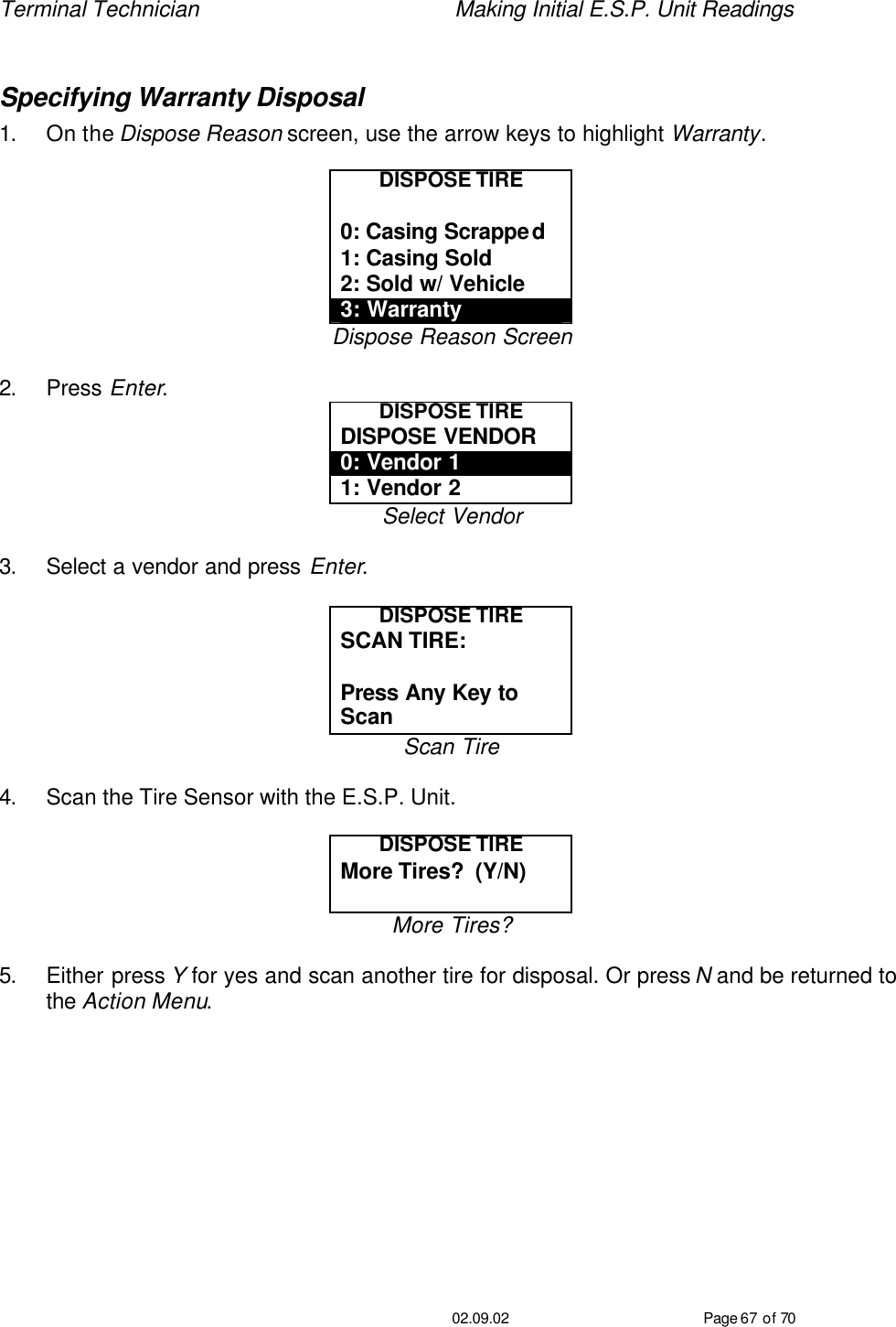 Terminal Technician    Making Initial E.S.P. Unit Readings                                         02.09.02 Page 67 of 70  Specifying Warranty Disposal 1. On the Dispose Reason screen, use the arrow keys to highlight Warranty.  DISPOSE TIRE  0: Casing Scrapped 1: Casing Sold 2: Sold w/ Vehicle 3: Warranty Dispose Reason Screen  2. Press Enter. DISPOSE TIRE DISPOSE VENDOR 0: Vendor 1 1: Vendor 2 Select Vendor  3. Select a vendor and press Enter.  DISPOSE TIRE SCAN TIRE:   Press Any Key to Scan Scan Tire  4. Scan the Tire Sensor with the E.S.P. Unit.  DISPOSE TIRE More Tires?  (Y/N)  More Tires?  5. Either press Y for yes and scan another tire for disposal. Or press N and be returned to the Action Menu.  