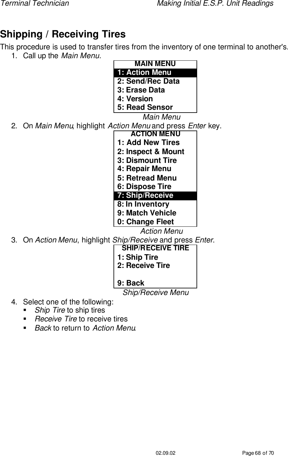 Terminal Technician    Making Initial E.S.P. Unit Readings                                         02.09.02 Page 68 of 70  Shipping / Receiving Tires This procedure is used to transfer tires from the inventory of one terminal to another&apos;s. 1. Call up the Main Menu. MAIN MENU 1: Action Menu 2: Send/Rec Data 3: Erase Data 4: Version 5: Read Sensor Main Menu 2. On Main Menu, highlight Action Menu and press Enter key. ACTION MENU 1: Add New Tires 2: Inspect &amp; Mount 3: Dismount Tire 4: Repair Menu 5: Retread Menu 6: Dispose Tire 7: Ship/Receive 8: In Inventory 9: Match Vehicle 0: Change Fleet Action Menu 3. On Action Menu, highlight Ship/Receive and press Enter. SHIP/RECEIVE TIRE 1: Ship Tire 2: Receive Tire  9: Back Ship/Receive Menu 4. Select one of the following: § Ship Tire to ship tires § Receive Tire to receive tires § Back to return to Action Menu. 
