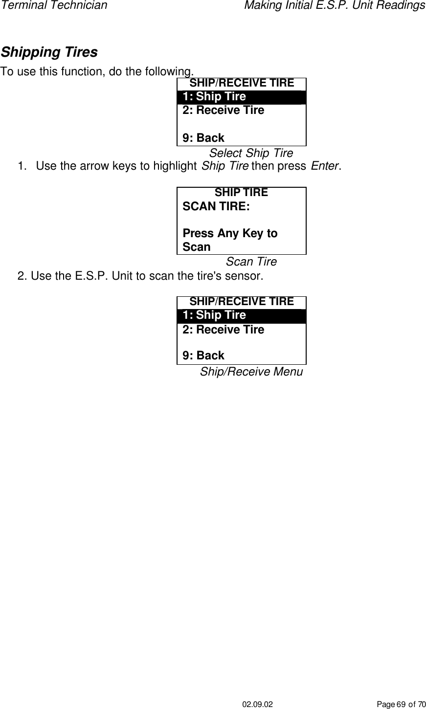 Terminal Technician    Making Initial E.S.P. Unit Readings                                         02.09.02 Page 69 of 70  Shipping Tires To use this function, do the following. SHIP/RECEIVE TIRE 1: Ship Tire 2: Receive Tire  9: Back Select Ship Tire 1. Use the arrow keys to highlight Ship Tire then press Enter.  SHIP TIRE SCAN TIRE:   Press Any Key to Scan Scan Tire 2. Use the E.S.P. Unit to scan the tire&apos;s sensor.  SHIP/RECEIVE TIRE 1: Ship Tire 2: Receive Tire  9: Back Ship/Receive Menu 