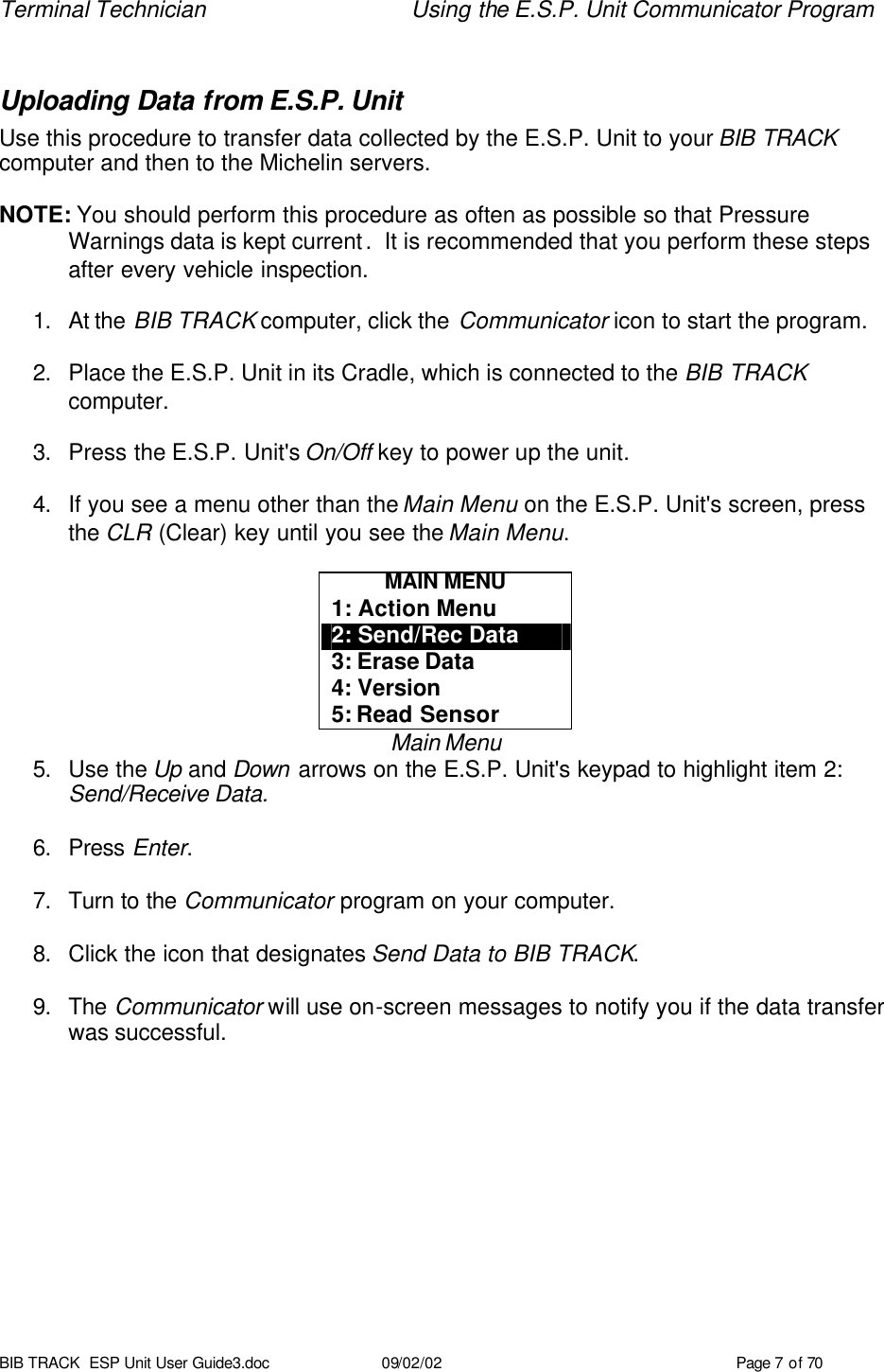 Terminal Technician Using the E.S.P. Unit Communicator Program BIB TRACK  ESP Unit User Guide3.doc 09/02/02 Page 7 of 70  Uploading Data from E.S.P. Unit  Use this procedure to transfer data collected by the E.S.P. Unit to your BIB TRACK computer and then to the Michelin servers.    NOTE: You should perform this procedure as often as possible so that Pressure    Warnings data is kept current.  It is recommended that you perform these steps after every vehicle inspection.    1. At the BIB TRACK computer, click the Communicator icon to start the program.  2. Place the E.S.P. Unit in its Cradle, which is connected to the BIB TRACK computer.  3. Press the E.S.P. Unit&apos;s On/Off key to power up the unit.  4. If you see a menu other than the Main Menu on the E.S.P. Unit&apos;s screen, press the CLR (Clear) key until you see the Main Menu.  MAIN MENU 1: Action Menu 2: Send/Rec Data 3: Erase Data 4: Version 5: Read Sensor Main Menu 5. Use the Up and Down arrows on the E.S.P. Unit&apos;s keypad to highlight item 2: Send/Receive Data.  6. Press Enter.  7. Turn to the Communicator program on your computer.  8. Click the icon that designates Send Data to BIB TRACK.  9. The Communicator will use on-screen messages to notify you if the data transfer was successful.   