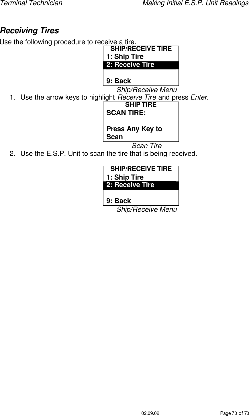 Terminal Technician    Making Initial E.S.P. Unit Readings                                         02.09.02 Page 70 of 70  Receiving Tires Use the following procedure to receive a tire. SHIP/RECEIVE TIRE 1: Ship Tire 2: Receive Tire  9: Back Ship/Receive Menu 1. Use the arrow keys to highlight Receive Tire and press Enter. SHIP TIRE SCAN TIRE:   Press Any Key to Scan Scan Tire 2. Use the E.S.P. Unit to scan the tire that is being received.  SHIP/RECEIVE TIRE 1: Ship Tire 2: Receive Tire  9: Back Ship/Receive Menu      